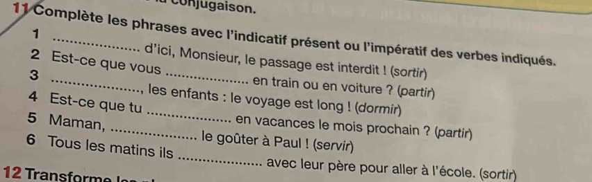 onjugaison. 
1 
11 Complète les phrases avec l'indicatif présent ou l'impératif des verbes indiqués. 
d’ici, Monsieur, le passage est interdit ! (sortir) 
3 
2 Est-ce que vous _en train ou en voiture ? (partir) 
, les enfants : le voyage est long ! (dormir) 
4 Est-ce que tu _en vacances le mois prochain ? (partir) 
_ 
5 Maman, _ le goûter à Paul ! (servir) 
6 Tous les matins ils 
avec leur père pour aller à l'école. (sortir) 
12 Transform