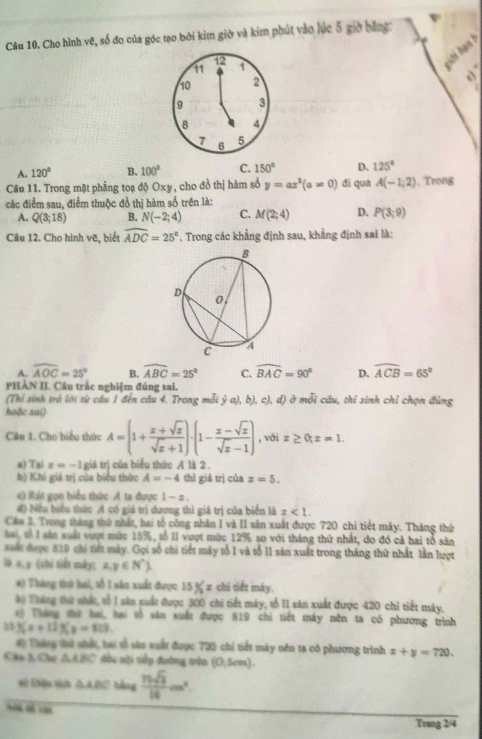 Cho hình vẽ, số do của góc tạo bởi kim giờ và kim phút vào lúc 5 giờ bằng ψ
12
11 1
hới hạn h
10
2
e)
9
3
8
4
7 6 5
C.
A. 120° B. 100° 150° D. 125°
Câu 11. Trong mặt phẳng toạ độ Oxy, cho đồ thị hàm số y=ax^2(a!= 0) di qua A(-1;2). Trong
các điểm sau, điểm thuộc đồ thị hàm số trên là:
A. Q(3;18) B. N(-2;4)
C. M(2;4) D. P(3;9)
Câu 12. Cho hình vẽ, biết widehat ADC=25°. Trong các khẳng định sau, khẳng định sai là:
A. widehat AOC=25° B. widehat ABC=25° C. widehat BAC=90° D. widehat ACB=65°
PHẢN II. Câu trắc nghiệm đúng sai.
(Thỉ sinh trả lời từ cầu 1 đến cầu 4. Trong mỗi ý a), b), c), d) ở mỗi câu, thỉ sinh chỉ chọn đùng
hoặc sai)
Câu 1. Cho biểu thức A=(1+ (x+sqrt(x))/sqrt(x)+1 )· (1- (x-sqrt(x))/sqrt(x)-1 ) , với x≥ 0;x!= 1.
a) Tại x=-1 giá trị của biểu thức A là 2.
b) Khi giá trị của biểu thức A=-4 thì giá trị của x=5.
e) Rút gọn biểu thức A ta được 1 - π .
đ) Nếu biểu thức A có giá trị dương thì giá trị của biển là x<1.
Cáu 2. Trong tháng thứ nhất, hai tổ công nhân 1 và II sản xuất được 720 chi tiết mây. Tháng thứ
a, tổ l sản xuất vượt mức 15%, tổ II vượt mức 12% so với tháng thứ nhất, do đó cả hai tổ sản
uất được 819 chi tiết máy. Gọi số chi tiết máy tổ I và tổ II sản xuất trong tháng thứ nhất lần lượt
là a,y (chi tiết máy; a,y∈ N^* .
#) Tháng thứ bai, số 1 sân xuất được 15% x chi tiết máy.
# Tháng thứ nhất, tố 1 săn xuất được 300 chi tiết máy, tố II sản xuất được 420 chi tiết máy.
) Tháng thứ hai, hai tố sản xuất được 819 chỉ tiết máy nên ta có phương trình
3 1(x+12)(x-819.
# Tháng tứ nhất, tai tổ sản suất được 720 chỉ tiết máy nên ta có phương trình x+y=720.
Câa 3, Cho △ ABC dều sới tiếp đường trêa (0,5cm).
sử Điệu tch AABC bằng  75sqrt(3)/16 cm^2.
hóa dề vàn
Trang 2/4