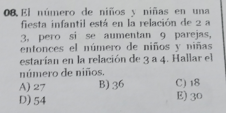 El número de niños y niñas en una
fiesta infantil está en la relación de 2 a
3, pero si se aumentan 9 parejas,
entonces el número de niños y niñas
estarían en la relación de 3 a 4. Hallar el
número de niños.
A) 27 B) 36
C) 18
D) 54
E) 30