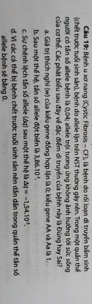 Bệnh u xơ nang (Cystic Fibrosis - CF), là bệnh do rối loạn di truyền bẩm sinh
(chết trước tuổi sinh sản), bệnh do allele lặn trên NST thường gây nên. Trong một quần thể
người có tần số allele bệnh là 0,04; allele trội tương ứng không ảnh hưởng tới sức sống
của cơ thể. Các phát biểu sau đây về đặc điểm di truyền của bệnh này là Đúng hay Sai?
a. Giá trị thích nghi (w) của kiểu gene đồng hợp lặn là 0; kiểu gene AA và Aa là 1.
b. Sau một thế hệ, tần số allele đột biến là 3,86.10^(-2).
c. Sự chênh lệch tần số allele (Δq) sau một thế hệ là △ q=-1,54.10^(-3).
d. Vì các cá thể bị bệnh chết trước tuổi sinh sản nên dần dần trong quần thể tần số
allele bệnh sẽ bằng 0.