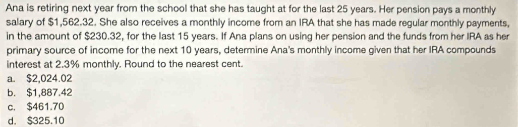 Ana is retiring next year from the school that she has taught at for the last 25 years. Her pension pays a monthly
salary of $1,562.32. She also receives a monthly income from an IRA that she has made regular monthly payments,
in the amount of $230.32, for the last 15 years. If Ana plans on using her pension and the funds from her IRA as her
primary source of income for the next 10 years, determine Ana's monthly income given that her IRA compounds
interest at 2.3% monthly. Round to the nearest cent.
a. $2,024.02
b. $1,887.42
c. $461.70
d. $325.10