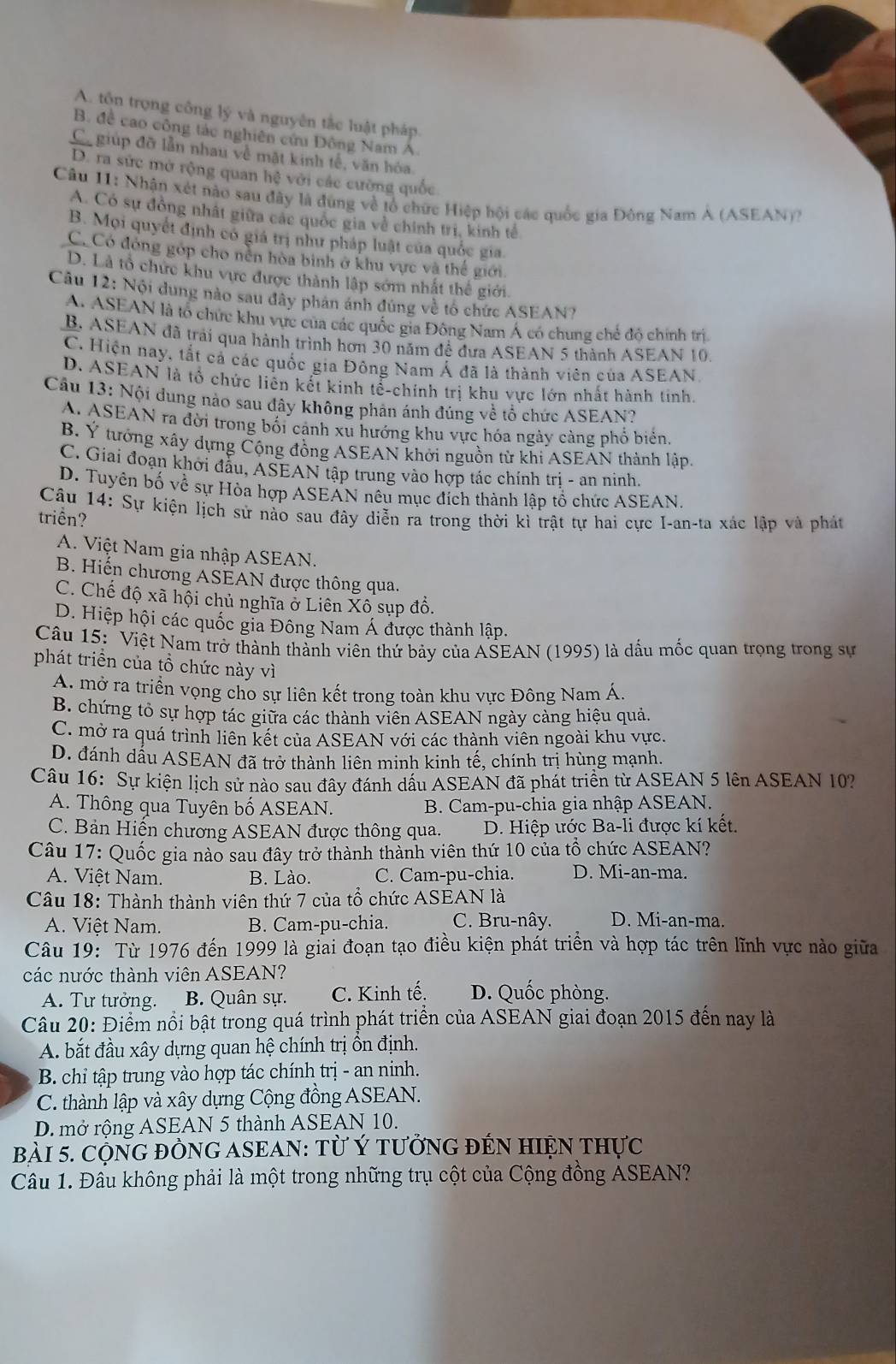 A. tổn trọng công lý và nguyên tắc luật pháp.
B. đề cao công tác nghiên cứu Đông Nam Á.
Ca giúp đỡ lần nhau về mặt kinh tế, văn hóa
D. ra sức mở rộng quan hệ với các cường quốc
Câu 11: Nhận xét nào sau đây là đùng về tổ chức Hiệp bội các quốc gia Đông Nam A (ASEAN))
A. Có sự đồng nhất giữa các quốc gia về chính trị, kinh tế
B. Mọi quyết định có giá trị như pháp luật của quốc gia.
C. Có đóng góp cho nền hòa binh ở khu vực và thế giới
D. Là tổ chức khu vực được thành lập sớm nhất thể giới.
Câu 12: Nội dung nào sau đây phân ánh đúng về tổ chức ASEAN?
A. ASEAN là tổ chức khu vực của các quốc gia Đông Nam Á có chung chế đồ chính trì
B. ASEAN đã trải qua hành trình hơn 30 năm đề đưa ASEAN 5 thành ASEAN 10.
C. Hiện nay, tắt cả các quốc gia Đông Nam Á đã là thành viên của ASEAN.
D. ASEAN là tổ chức liên kết kinh tế-chinh trị khu vực lớn nhất hành tinh.
Câu 13: Nội dung nào sau đây không phản ánh đúng về tổ chức ASEAN?
A. ASEAN ra đời trong bối cảnh xu hướng khu vực hóa ngày càng phổ biển
B. Ý tướng xây dựng Cộng đồng ASEAN khởi nguồn từ khi ASEAN thành lập.
C. Giai đoạn khởi đầu, ASEAN tập trung vào hợp tác chính tri - an ninh.
D. Tuyên bố về sự Hòa hợp ASEAN nêu mục đích thành lập tổ chức ASEAN.
Câu 14: Sự kiện lịch sử nào sau đây diễn ra trong thời kì trật tự hai cực I-an-ta xác lập và phát
triển?
A. Việt Nam gia nhập ASEAN.
B. Hiến chương ASEAN được thông qua.
C. Chế độ xã hội chủ nghĩa ở Liên Xô sụp đồ.
D. Hiệp hội các quốc gia Đông Nam Á được thành lập.
Câu 15: 'Việt Nam trở thành thành viên thứ bảy của AŠEAN (1995) là dấu mốc quan trọng trong sự
phát triển của tổ chức này vì
A. mở ra triển vọng cho sự liên kết trong toàn khu vực Đông Nam Á,
B. chứng tỏ sự hợp tác giữa các thành viên ASEAN ngày cảng hiệu quả.
C. mở ra quá trình liên kết của ASEAN với các thành viên ngoài khu vực
D. đánh dấu ASEAN đã trở thành liên minh kinh tế, chính trị hùng mạnh.
Câu 16: Sự kiện lịch sử nào sau đây đánh dấu ASEAN đã phát triển từ ASEAN 5 lên ASEAN 10?
A. Thông qua Tuyên bố ASEAN.  B. Cam-pu-chia gia nhập ASEAN.
C. Bản Hiến chương ASEAN được thông qua. D. Hiệp ước Ba-li được kí kết.
Câu 17: Quốc gia nào sau đây trở thành thành viên thứ 10 của tổ chức ASEAN?
A. Việt Nam. B. Lào. C. Cam-pu-chia. D. Mi-an-ma.
Câu 18: Thành thành viên thứ 7 của tổ chức ASEAN là
A. Viêt Nam. B. Cam-pu-chia. C. Bru-nây. D. Mi-an-ma.
Câu 19: Từ 1976 đến 1999 là giai đoạn tạo điều kiện phát triền và hợp tác trên lĩnh vực nào giữa
các nước thành viên ASEAN?
A. Tư tưởng. B. Quân sự. C. Kinh tế. D. Quốc phòng.
Câu 20: Điểm nổi bật trong quá trình phát triển của ASEAN giai đoạn 2015 đến nay là
A. bắt đầu xây dựng quan hệ chính trị ồn định.
B. chi tập trung vào hợp tác chính trị - an ninh.
C. thành lập và xây dựng Cộng đồng ASEAN.
D. mở rộng ASEAN 5 thành ASEAN 10.
BàI 5. CộNG đÒNG ASEAN: Từ Ý tưởNG đEN HIỆN THực
Câu 1. Đâu không phải là một trong những trụ cột của Cộng đồng ASEAN?