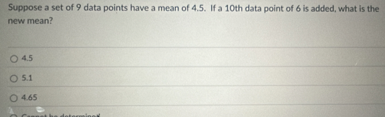 Suppose a set of 9 data points have a mean of 4.5. If a 10th data point of 6 is added, what is the
new mean?
4.5
5.1
4.65