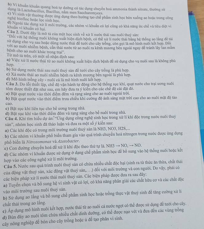 b) Vi khuẩn khuẩn quang hoá tự dưỡng có tác dụng chuyển hoả ammonia thành nitrate, thường sử
dụng là Lactobacillus, Bacillus, nắm men Saccharomyces.
c) Vi sinh vật thường được ứng dụng theo hướng tạo chế phẩm sinh học bón xuống ao hoặc trong công
nghệ biofloc hoặc lọc sinh học.
d) Ngoài tác dụng xử lí môi trường, các nhóm vi khuẩn có lợi cũng có khả năng ức chế và tiêu diệt vì
khuân vĩ khuân có hại.
Câu 2. Dưới đây là mô tả của một học sinh về xử lí nước thải sau nuôi thuỷ sản:
'Đối với hệ thống nuôi không xuất hiện dịch bệnh, có thể xử lí nước thái bằng hệ thống ao lăng đề tải
sử dụng cho vụ sau hoặc dùng nước thải để tưới cho cây trồng, còn gọi là mô hình nuôi kết hợp. Đối
với ao nuôi nhiễm bệnh, cần thái nước từ ao nuôi ra kênh mương bên ngoài ngay đễ tránh lây lan mằm
bệnh cho ao nuôi khác trong trại''.
Từ mô tả trên, có một số nhận định sau:
a) Việc xử lí nước thải từ ao nuôi không xuất hiện dịch bệnh để sử dụng cho vụ nuôi sau là không phù
hợp.
b) Sử dụng nước thải sau nuôi thuỷ sản để tưới cho cây trồng là phù hợp.
c) Xã nước thải ao nuôi nhiễm bệnh ra kênh mương bên ngoài là phù hợp.
d) Mô hình trồng cây - nuôi cá là mô hình nuôi kết hợp.
Câu 3. Do lỗi thiết lập, chế độ vận hành tự động cho hệ thống sục khi, quạt nước cho trại ương nuôi
tồm được thiết đặt như sau, em hãy đưa ra ý kiến cho các chế độ cài đặt đó.
a) Bật quạt nước vào thời điểm đêm và rạng sáng cho ao nuôi ngoài trời.
b) Bật quạt nước vào thời điểm trưa chiều khi cường độ ánh sáng mặt trời cao cho ao nuôi mật độ tảo
cao.
c) Bật sục khí liên tục cho bể ương trong nhà.
d) Bật sục khí vào thời điểm đêm và rạng sáng cho bể nuôi trong nhà.
Câu 4. Khi tìm hiều dự án: “Ứng dụng công nghệ sinh học trong xử lí khí độc trong nước nuôi thuỷ
sản'', nhóm học sinh đã thảo luận và đưa ra một số ý kiến sau:
a) Các khí độc có trong môi trường nuôi thuỷ sản là NH3, NO3, H2S,...
b) Các nhóm vi khuẩn phổ biến tham gia vào quá trình chuyển hoá nitrogen trong nước được ứng dụng
phố biến là Nitrosomonas và Azotobacter.
Tc) Con đường chuyển hoá để xử lí khí độc theo thứ tự là. NH3 → NO, → NO.
d) Các nhóm vi khuẩn được sử dụng ở dạng chế phẩm sinh học để bố sung vào hệ thống nuôi hoặc kết
hợp vào các công nghệ xử lí môi trường.
*Câu 5. Nước sau quá trình nuôi thuỷ sản có chứa nhiều chất độc hại (sinh ra từ thức ăn thừa, chất thải
của động vật thuỷ sản, xác động vật thuỷ sản,. . .) đối với môi trường và con người. Do vậy, phải có
các biện pháp xử lí nước thải nuôi thuỷ sản. Các biện pháp được đưa ra sau đây:
a) Tuyển chọn và bổ sung hệ vi sinh vật có lợi, có khả năng phân giải các chất hữu cơ và các chất độc
vào môi trưởng sau nuôi thuý sản.
b) Sử dụng ao lắng và bổ sung chế phẩm sinh học hoặc trồng thực vật thuỷ sinh đề tăng cường xử lí
chất thải trong ao lắng.
c) Áp dụng mô hình nuôi kết hợp, nước thải từ ao nuôi cá nước ngọt có thể được sử dụng đề tưới cho cây.
d) Bùn đáy ao nuôi tôm chứa nhiều chất dinh dưỡng, có thể được nạo vét và đưa đến các vùng trồng
cây nông nghiệp để bón cho cây trồng hoặc ủ để tạo phân vi sinh.
