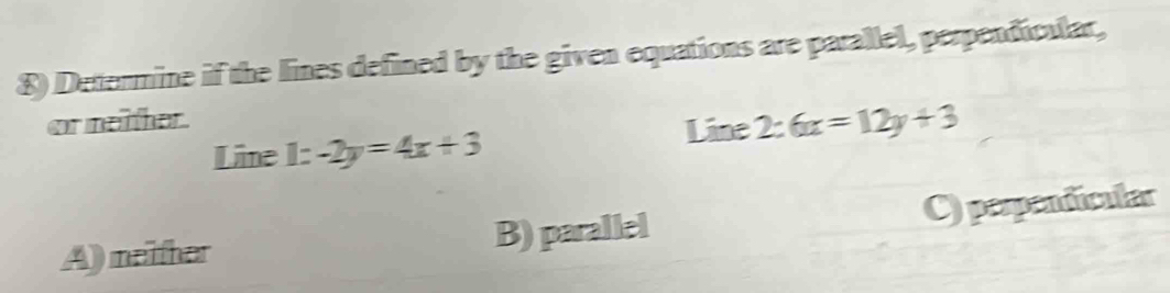 Determine if the lines defined by the given equations are parallel, perpendicular,
or neither .
Line 2:6x=12y+3
Line 1:-2y=4x+3
A) meither B) parallel C) perpendicular