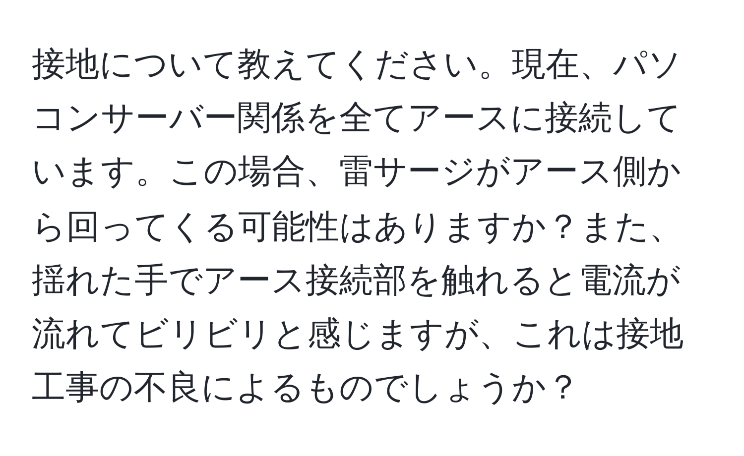 接地について教えてください。現在、パソコンサーバー関係を全てアースに接続しています。この場合、雷サージがアース側から回ってくる可能性はありますか？また、揺れた手でアース接続部を触れると電流が流れてビリビリと感じますが、これは接地工事の不良によるものでしょうか？