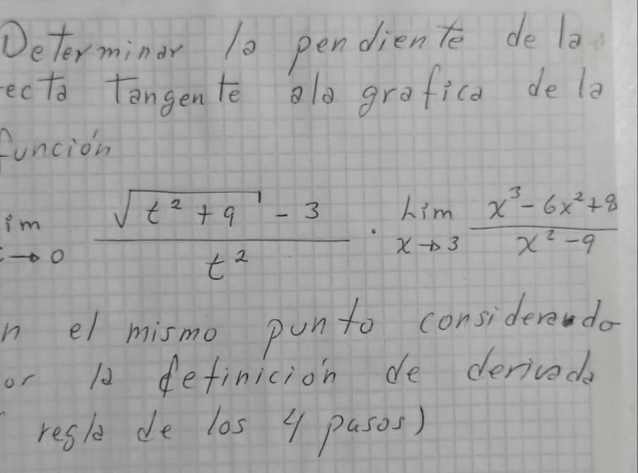 Determindr 10 pendien te de la 
ecta tangente alo grafica de la 
funcion
limlimits _to 0 (sqrt(t^2+9)-3)/t^2 · limlimits _xto 3 (x^3-6x^2+8)/x^2-9 
n el mismo punto considere do 
or 10 definicion de deriveda 
resl de los 4 pasos)