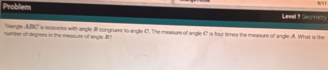 9/11 
Problem Level ? Geometry 
Thangle ABC is isosceles with angle B congruent to angle C. The measure of angle C is four times the measure of angle A. What is the 
number of degrees in the measure of angle B?