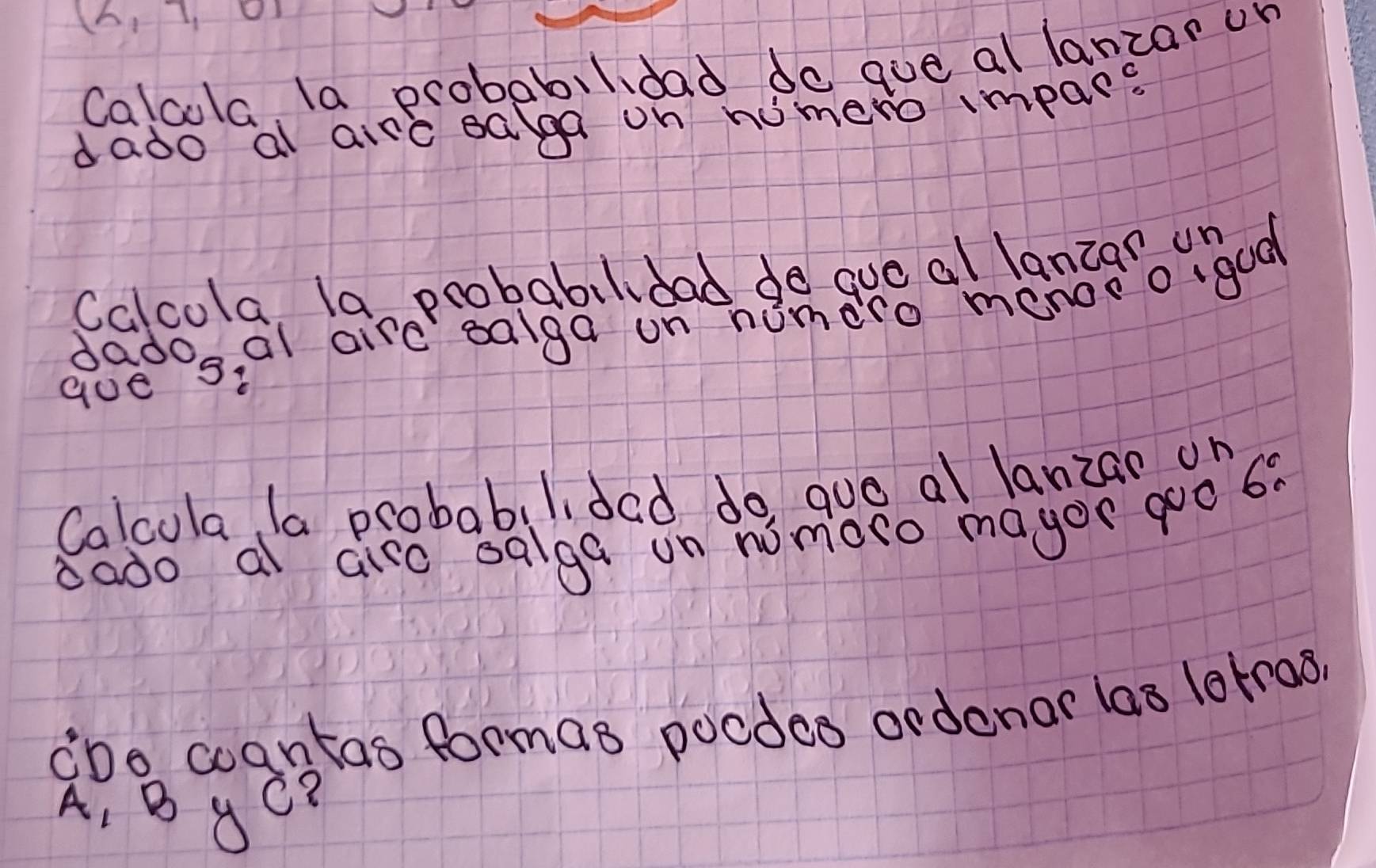 (6,7, 
Calcola. la probabilidad do que al lanzar or 
dado al airc eaga on nomero impare 
Calcola, la probabilidad do quo al lanzar un 
gados al aird ealga on homdro menoeogood 
Calcola la probabilidad do, guo al lanzan on 
bado a airo salga on nomoro magor goo 60
¢Do coantas formas pocdes ordenar las lorras? 
A, B yC?