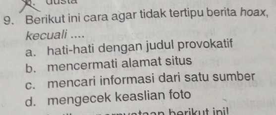 dusta
9. Berikut ini cara agar tidak tertipu berita hoax,
kecuali ....
a. hati-hati dengan judul provokatif
b. mencermati alamat situs
c. mencari informasi dari satu sumber
d. mengecek keaslian foto
a a n berikut in i .