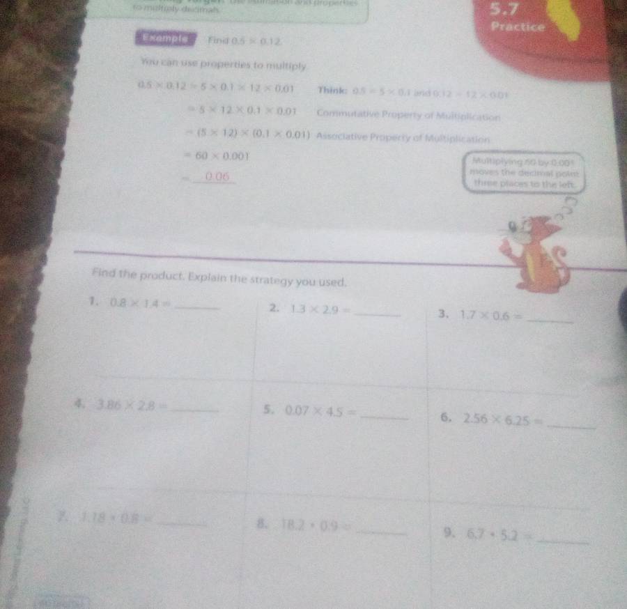 unsoso anas properões 
to muffply dicimal 5.7
Practice 
Example Find 0.5* 0.12
Yu can use properties to multiply
0.5* 0.12=5* 0.1* 12* 0.01 Think: 0.5=5* 0.1 and 9.12-12* 0.01
=5* 12* 0.1* 0.01 Commutative Property of Multiplication
-(5* 12)* (0.1* 0.01) Associative Property of Multiplication
=60* 0.001
Multiplying 60 by: 0.005
=_ 0.06
moves the decival poim 
three places to the left. 
Find the product. Explain the strategy you used. 
1. 0.8* 1.4= _ 
2. 1.3* 2.9= _3. 1.7* 0.6= _ 
4. 3.86* 2.8= __ 2.56* 6.25= _ 
5. 0.07* 4.5= 6.
1.18* 0.8= _ 
8. 18.2· 0.9= _9. 6.7· 5.2= _