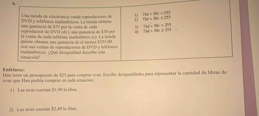 Una tienda de electrónica vende reproductores de 1) 75d+30c<255</tex> 
DVD y teléfonos inalámbricos. La tienda obtiene 2) 75d+30c≤ 255
una ganancía de $75 por la venta de cada 3) 75d+30c>255
reproductor de DVD (d) y una ganancia de $30 por 4) 75d+30c≥ 255, 
la venta de cada teléfono inalámbrico (c). La tienda 
quiere obtener una ganancia de al menos $255,00
con sus ventas de reproductores de DVD y teléfonos 
inalámbricos. ¿Qué desigualdad describe esta 
situación? 
Enfriarse: 
Han tiene un presupuesto de $25 para comprar uvas. Escribe desigualdades para representar la cantidad de libras de 
uvas que Han podría comprar en cada situación: 
1) Las uvas cuestan $1,99 la libra. 
2) Las uvas cuestan $2,49 la libra.