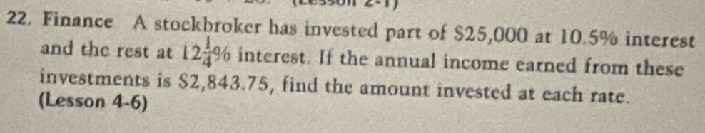 Finance A stockbroker has invested part of $25,000 at 10.5% interest 
and the rest at 12 1/4 % interest. If the annual income earned from these 
investments is $2,843.75, find the amount invested at each rate. 
(Lesson 4-6)