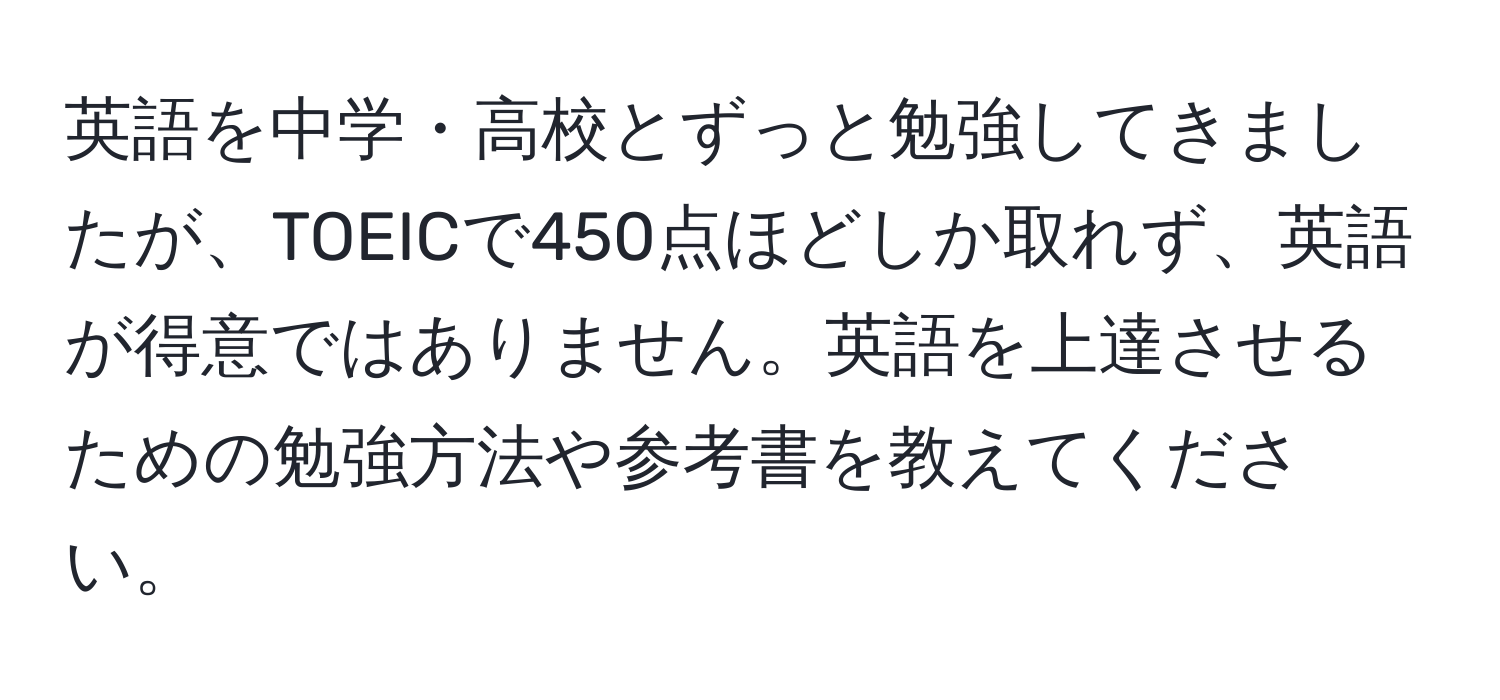 英語を中学・高校とずっと勉強してきましたが、TOEICで450点ほどしか取れず、英語が得意ではありません。英語を上達させるための勉強方法や参考書を教えてください。