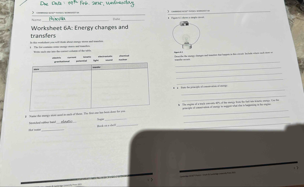 >cambridGE iGCSE” PHYSICS: WORKSHEET 6A cambBIïGé Igce'' phYsiCs: WORKSMLet Ga_
Name _Date _3 Figure 6.1 shows a simple circuit.
Worksheet 6A: Energy changes and
transfers
In this worksheet you will think about energy stores and transfers
1 The list contains some energy stores and transfers
Write each one into the correct column of the table.
Figure 6.1
_
gravitational potential light nuclear Describe the energy changes and transfers that happen in this circuit. Include where each store or
electric current kinetic electrostatic sound chemical
transfer oceurs
store
_
_
_
_
4 a State the principle of conservation of energy.
_
b The engine of a truck converts 40% of the energy from the fuel into kinetic energy. Use the
2 Name the energy store used in each of these. The first one has been done for you. principle of conservation of energy to suggest what else is happening in the engine.
_
Stretched rubber band _Sugar_
_
_
Hot water_ Book on a shelf
_
Cambridge IGCSE Physics - Smyth © Cambeldge Unversiy Press 2021 2