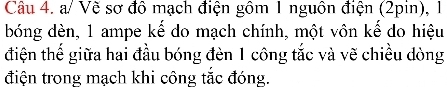 a/ Vẽ sơ đô mạch điện gồm 1 nguồn điện (2pin), 1
bóng dèn, 1 ampe kế do mạch chính, một vôn kế do hiệu 
điện thế giữa hai đầu bóng đèn 1 công tắc và vẽ chiều dòng 
điện trong mạch khi công tắc đóng.