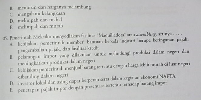 B. menurun dan harganya melambung
C. mengalami kelangkaan
D. melimpah dan mahal
E melimpah dan murah
25. Pemerintah Meksiko menyediakan fasilitas 'Maquilladora'' atau assembling, artinya . . . .
A. kebijakan pemerintah memberi bantuan kepada industri berupa keringanan pajak,
pengembalian pajak, dan fasilitas kredit
B. pelarangan impor yang dilakukan untuk melindungi produksi dalam negeri dan
meningkatkan produksi dalam negeri
C. kebijakan pemerintah menjual barang tertentu dengan harga lebih murah di luar negeri
dibanding dalam negeri
D. investor lokal dan asing dapat berperan serta dalam kegiatan ekonomi NAFTA
E. penetapan pajak impor dengan presentase tertentu terhadap barang impor