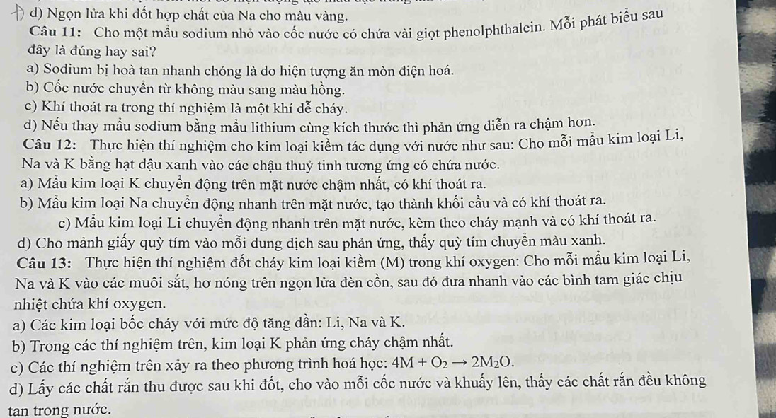 d) Ngọn lửa khi đốt hợp chất của Na cho màu vàng.
Câu 11: Cho một mầu sodium nhỏ vào cốc nước có chứa vài giọt phenolphthalein. Mỗi phát biểu sau
dây là đúng hay sai?
a) Sodium bị hoà tan nhanh chóng là do hiện tượng ăn mòn điện hoá.
b) Cốc nước chuyển từ không màu sang màu hồng.
c) Khí thoát ra trong thí nghiệm là một khí dễ cháy.
d) Nếu thay mẫu sodium bằng mầu lithium cùng kích thước thì phản ứng diễn ra chậm hơn.
Câu 12: Thực hiện thí nghiệm cho kim loại kiềm tác dụng với nước như sau: Cho mỗi mẫu kim loại Li,
Na và K bằng hạt đậu xanh vào các chậu thuỷ tinh tương ứng có chứa nước.
a) Mẫu kim loại K chuyển động trên mặt nước chậm nhất, có khí thoát ra.
b) Mẫu kim loại Na chuyển động nhanh trên mặt nước, tạo thành khối cầu và có khí thoát ra.
c) Mẫu kim loại Li chuyển động nhanh trên mặt nước, kèm theo cháy mạnh và có khí thoát ra.
d) Cho mảnh giấy quỳ tím vào mỗi dung dịch sau phản ứng, thấy quỳ tím chuyền màu xanh.
Câu 13: Thực hiện thí nghiệm đốt cháy kim loại kiềm (M) trong khí oxygen: Cho mỗi mẫu kim loại Li,
Na và K vào các muôi sắt, hơ nóng trên ngọn lửa đèn cồn, sau đó đưa nhanh vào các bình tam giác chịu
nhiệt chứa khí oxygen.
a) Các kim loại bốc cháy với mức độ tăng dần: Li, Na và K.
b) Trong các thí nghiệm trên, kim loại K phản ứng cháy chậm nhất.
c) Các thí nghiệm trên xảy ra theo phương trình hoá học: 4M+O_2to 2M_2O.
d) Lấy các chất rắn thu được sau khi đốt, cho vào mỗi cốc nước và khuấy lên, thấy các chất rắn đều không
tan trong nước.