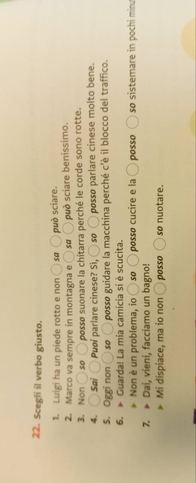 Scegli il verbo giusto. 
1. Luigi ha un piede rotto e non Sa può sciare. 
2. Marco va sempre in montagna e bigcirc sa può sciare benissimo. 
3. Non )so O posso suonare la chitarra perché le corde sono rotte. 
4. Sai Puoi parlare cinese? Sì, so ) posso parlare cinese molto bene. 
5. Oggi non so O posso guidare la macchina perché c'è il blocco del traffico. 
6. p Guarda! La mia camicia si è scucita. 
Non è un problema, io so 〇 posso cucire e la posso so sistemare in pochi minu 
7. Dai, vieni, facciamo un bagno! 
Mi dispiace, ma io non 〇 posso so nuotare.