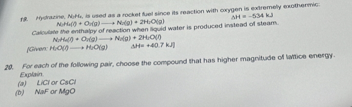 Hydrazine, N₂ -1 , is used as a rocket fuel since its reaction with oxygen is extremely exothermic;
△ H=-534kJ
N_2H_4(l)+O_2(g)to N_2(g)+2H_2O(g)
Calculate the enthalpy of reaction when liquid water is produced instead of steam.
N_2H_4(l)+O_2(g)to N_2(g)+2H_2O(l)
[Given: H_2O(l)to H_2O(g) △ H=+40.7kJ]
20. For each of the following pair, choose the compound that has higher magnitude of lattice energy. 
Explain. 
(a) LiCl or CsCl
(b) NaF or MgO