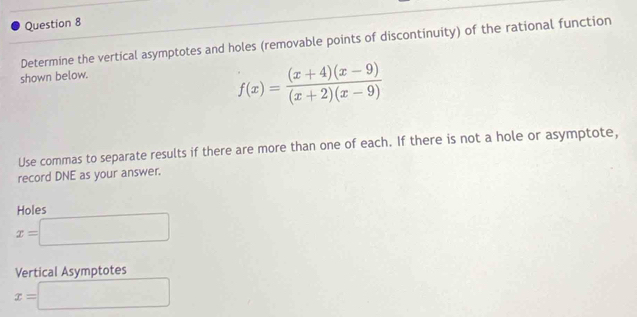 Determine the vertical asymptotes and holes (removable points of discontinuity) of the rational function
shown below.
f(x)= ((x+4)(x-9))/(x+2)(x-9) 
Use commas to separate results if there are more than one of each. If there is not a hole or asymptote,
record DNE as your answer.
Holes
x=□
Vertical Asymptotes
x=□