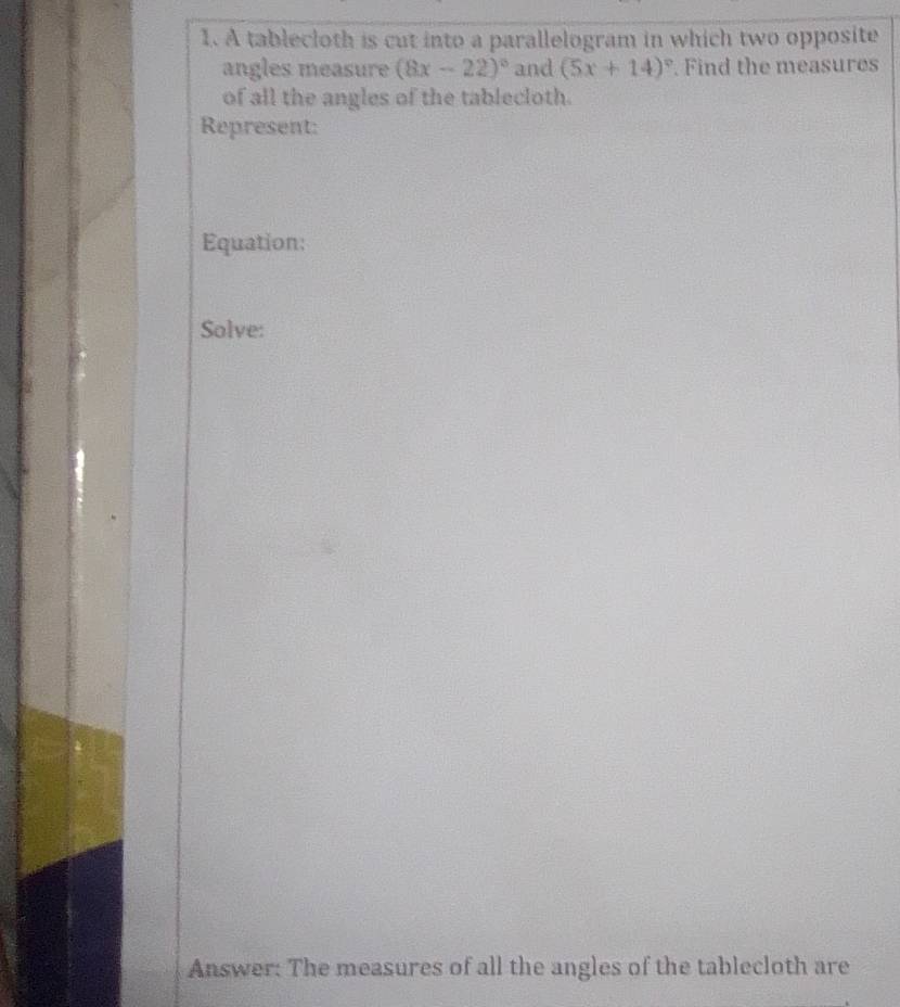 A tablecloth is cut into a parallelogram in which two opposite 
angles measure (8x-22)^circ  and (5x+14)^circ . Find the measures 
of all the angles of the tablecloth. 
Represent: 
Equation: 
Solve: 
Answer: The measures of all the angles of the tablecloth are