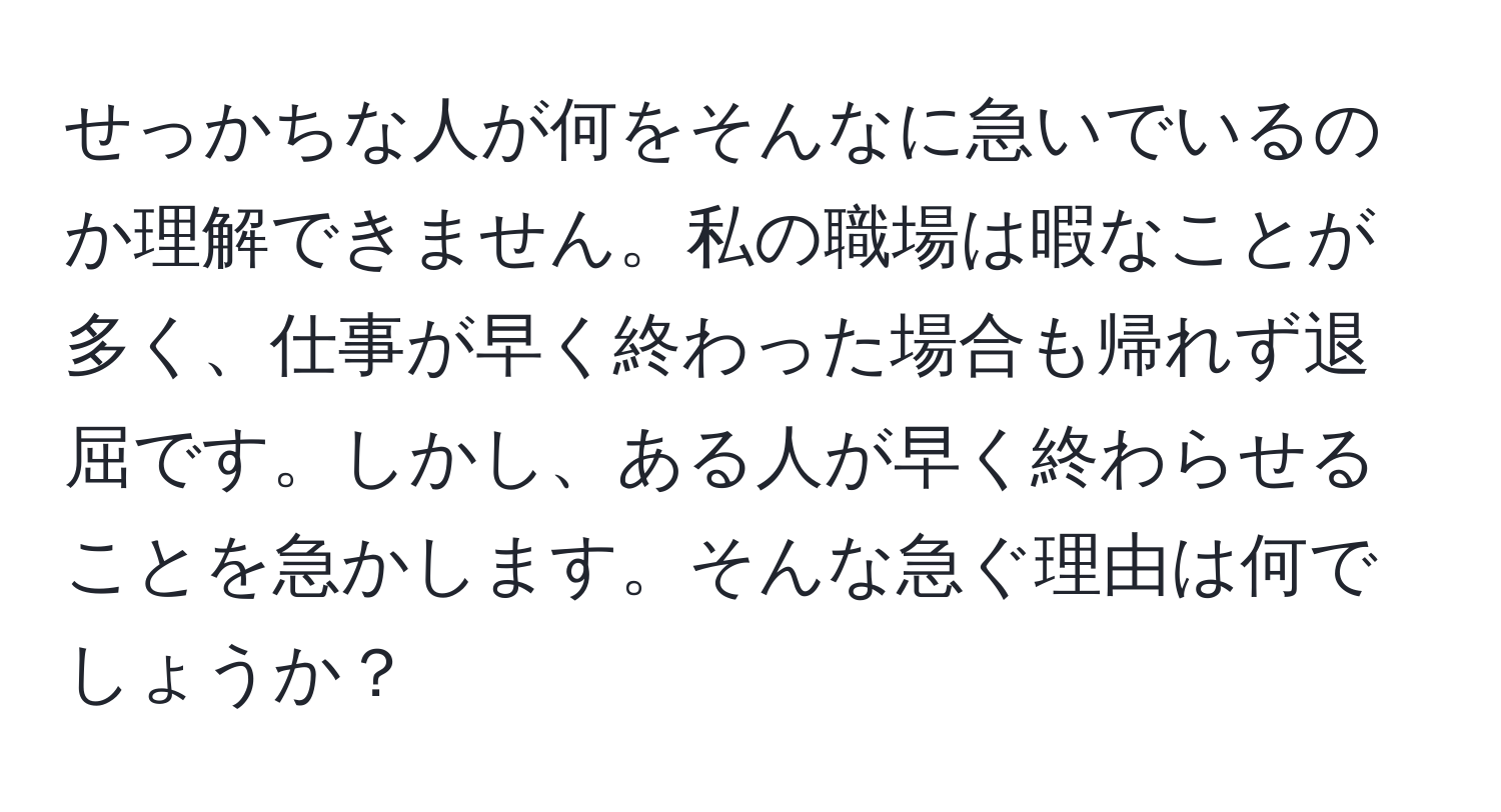 せっかちな人が何をそんなに急いでいるのか理解できません。私の職場は暇なことが多く、仕事が早く終わった場合も帰れず退屈です。しかし、ある人が早く終わらせることを急かします。そんな急ぐ理由は何でしょうか？