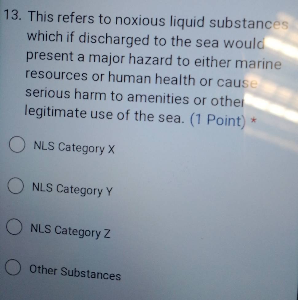 This refers to noxious liquid substances
which if discharged to the sea would 
present a major hazard to either marine
resources or human health or cause
serious harm to amenities or other
legitimate use of the sea. (1 Point) *
NLS Category X
NLS Category Y
NLS Category Z
Other Substances