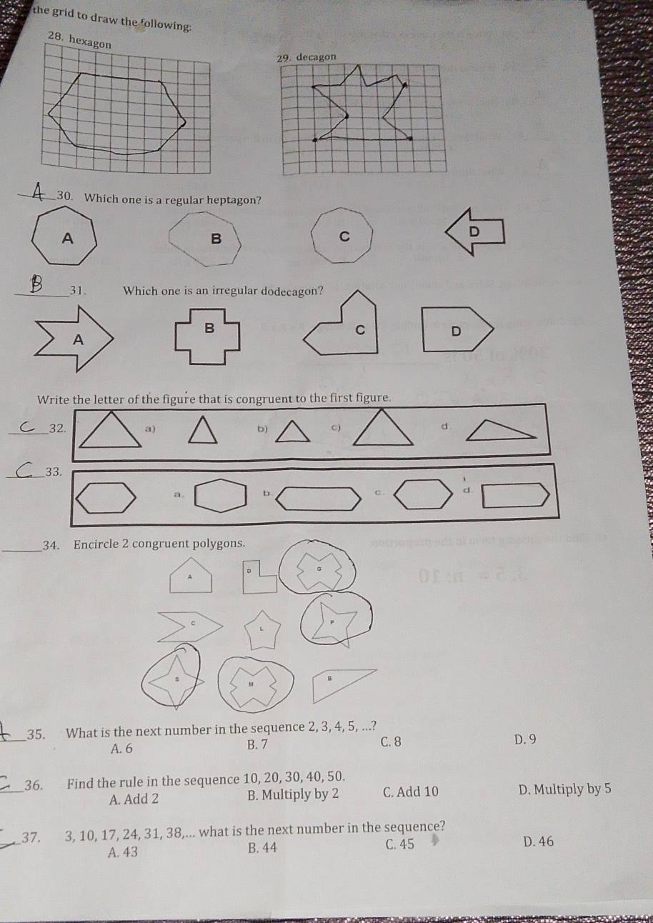 the grid to draw the following:
_30. Which one is a regular heptagon?
C
D
_31. Which one is an irregular dodecagon?
C
D
Write the letter of the figure that is congruent to the first figure.
_32. b) C) d
a)
_33.
D.
d
_
34. Encircle 2 congruent polygons.
A
B
_35. What is the next number in the sequence 2, 3, 4, 5, ...?
A. 6 B. 7 C. 8 D. 9
_
36. Find the rule in the sequence 10, 20, 30, 40, 50.
A. Add 2 B. Multiply by 2 C. Add 10 D. Multiply by 5
37. 3, 10, 17, 24, 31, 38,... what is the next number in the sequence?
A. 43 B. 44 C. 45 D. 46