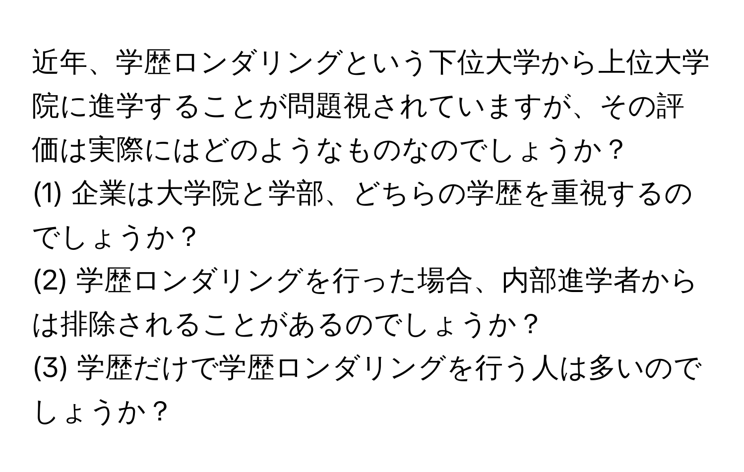 近年、学歴ロンダリングという下位大学から上位大学院に進学することが問題視されていますが、その評価は実際にはどのようなものなのでしょうか？  
(1) 企業は大学院と学部、どちらの学歴を重視するのでしょうか？  
(2) 学歴ロンダリングを行った場合、内部進学者からは排除されることがあるのでしょうか？  
(3) 学歴だけで学歴ロンダリングを行う人は多いのでしょうか？