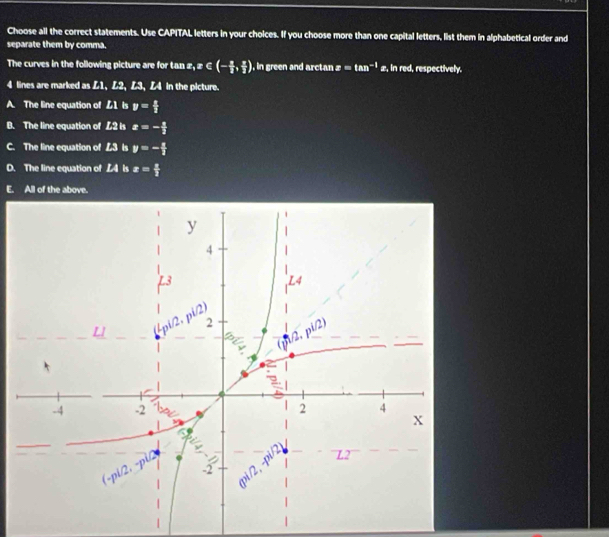 Choose all the correct statements. Use CAPITAL letters in your choices. If you choose more than one capital letters, list them in alphabetical order and
separate them by comma.
The curves in the following picture are for tan x,x∈ (- a/2 , a/2 ) , in green and arctan x=tan^(-1)x , in red, respectively.
4 lines are marked as L1, L2, L3, Z4 in the picture.
A. The line equation of £1 is y= x/3 
B. The line equation of L2 is x=- 1/3 
C. The line equation of ▲3 Is y=- x/3 
D. The line equation of L4 is x= 2/3 
E. All of the above.