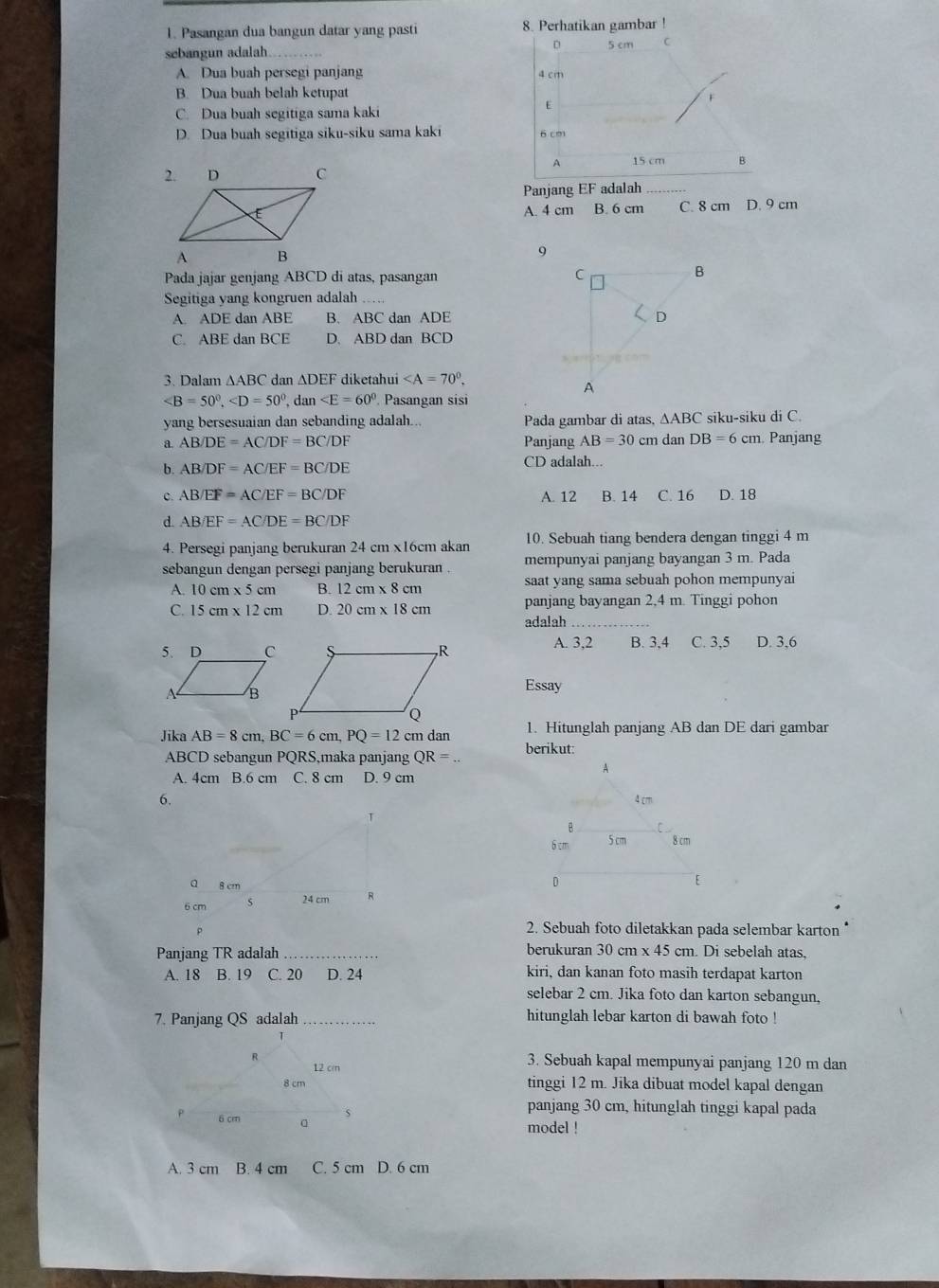 Pasangan dua bangun datar yang pasti 8. Perhatikan gambar !
D 5 cm C
sebangun adalah
A. Dua buah persegi panjang 4 cm
B. Dua buah belah ketupat
r
E
C. Dua buah segitiga sama kaki
D. Dua buah segitiga siku-siku sama kaki 6 cm
A 15 cm 8
Panjang EF adalah
A. 4 cm B. 6 cm C. 8 cm D. 9 cm
Pada jajar genjang ABCD di atas, pasangan
Segitiga yang kongruen adalah
A. ADE dan ABE B. ABC dan ADE
C. ABE dan BCE D. ABD dan BCD
3. Dalam ∆ABC dan ∆DEF diketahui
, dan Pasangan sisi
yang bersesuaian dan sebanding adalah... Pada gambar di atas, △ ABC siku-siku di C.
a. AB/DE=AC/DF=BC/DF Panjang AB=30cm dan DB=6 cm. Panjang
b. AB/DF=AC/EF=BC/DE CD adalah...
c. AB/EF=AC/EF=BC/DF A. 12 B. 14 C. 16 D. 18
d. AB/EF=AC/DE=BC/DF
4. Persegi panjang berukuran 24 cm x16cm akan 10. Sebuah tiang bendera dengan tinggi 4 m
sebangun dengan persegi panjang berukuran . mempunyai panjang bayangan 3 m. Pada
A. 10cm* 5cm B. 12cm* 8cm saat yang sama sebuah pohon mempunyai
C. 15 cm x 12 cm D. 20 cm x 18 cm panjang bayangan 2,4 m. Tinggi pohon
adalah
A. 3,2 B. 3,4 C. 3,5 D. 3,6
Essay
Jika AB=8cm,BC=6cm,PQ=12c m dan 1. Hitunglah panjang AB dan DE dari gambar
ABCD sebangun PQRS,maka panjang QR= berikut:
A. 4cm B.6 cm C. 8 cm D. 9 cm
6. 
T
a 8 cm
24 cm
6 cm R
P
2. Sebuah foto diletakkan pada selembar karton *
Panjang TR adalah_ berukuran 30 cm x 45 cm. Di sebelah atas,
A. 18 B. 19 C. 20 D. 24 kiri, dan kanan foto masih terdapat karton
selebar 2 cm. Jika foto dan karton sebangun,
7. Panjang QS adalah_ hitunglah lebar karton di bawah foto !
3. Sebuah kapal mempunyai panjang 120 m dan
tinggi 12 m. Jika dibuat model kapal dengan
panjang 30 cm, hitunglah tinggi kapal pada
model !
A. 3 cm B. 4 cm C. 5 cm D. 6 cm