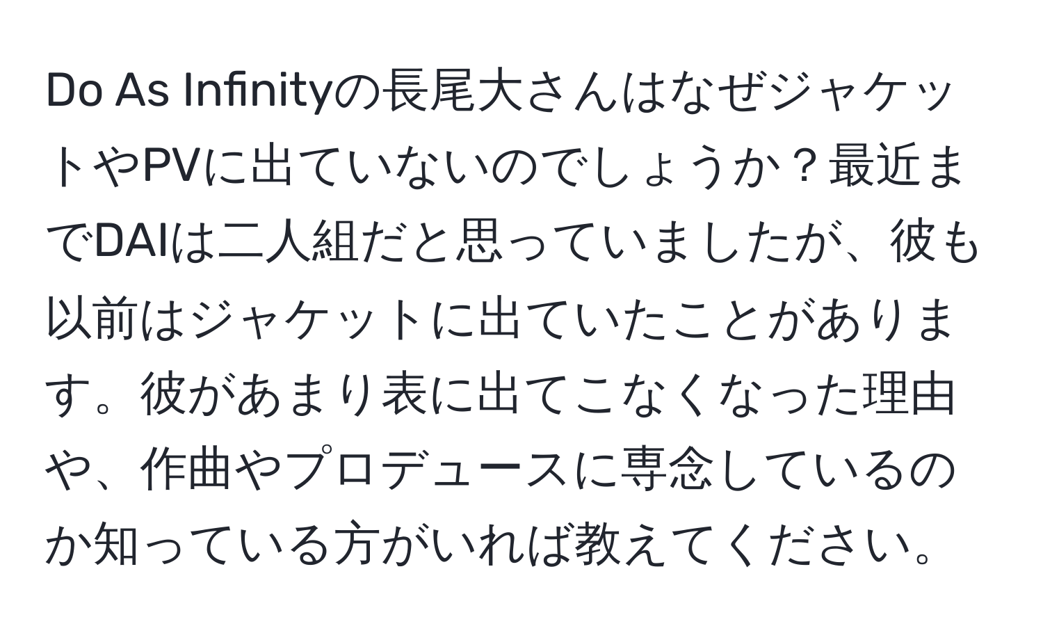 Do As Infinityの長尾大さんはなぜジャケットやPVに出ていないのでしょうか？最近までDAIは二人組だと思っていましたが、彼も以前はジャケットに出ていたことがあります。彼があまり表に出てこなくなった理由や、作曲やプロデュースに専念しているのか知っている方がいれば教えてください。