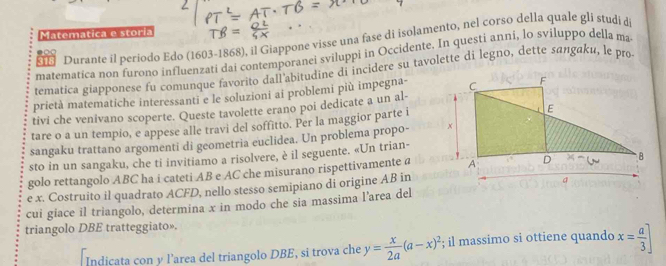 Matematica e storia 
318 Durante il periodo Edo (1603-1868), il Giappone visse una fase di isolamento, nel corso della quale gli studi di 
matematica non furono influenzati dai contemporanei sviluppi in Occidente. In questi anni, lo sviluppo della ma 
tematica giapponese fu comunque favorito dall'abitudine di incidere su tavolette di legno, dette sαлgαku, le pro 
prietà matematiche interessanti e le soluzioni ai problemi più impegna- 
tivi che venivano scoperte. Queste tavolette erano poi dedicate a un al- 
tare o a un tempio, e appese alle travi del soffitto. Per la maggior parte i 
sangaku trattano argomenti di geometria euclidea. Un problema propo- 
sto in un sangaku, che ti invitiamo a risolvere, è il seguente. «Un trian- 
golo rettangolo ABC ha i cateti AB e AC che misurano rispettivamente a 
e x. Costruito il quadrato ACFD, nello stesso semipiano di origine AB in 
cui giace il triangolo, determina x in modo che sia massima l'area del 
triangolo DBE tratteggiato». 
Indicata con y l’area del triangolo DBE, si trova che y= x/2a (a-x)^2; il massimo si ottiene quando x= a/3 ]