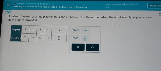 ● Graphs, Functions, and Sequences Madelynr 
Writing a function rule given a table of ordered pairs: Two-step.. 0/5 
A table of values of a linear function is shown below. Find the output when the input is π. Type your answer 
in the space provided.
□ +□ □ -□
□ * □  □ /□  
5