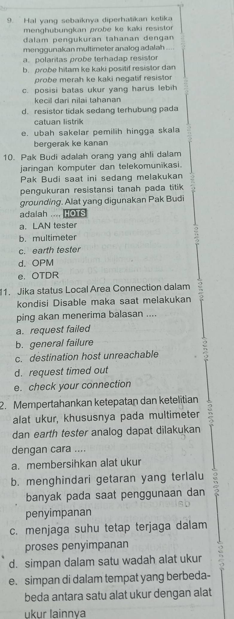 Hal yang sebaiknya diperhatikan ketika
menghubungkan probe ke kaki resistor 
dalam pengukuran tahanan dengan 
menggunakan multimeter analog adalah ....
a polaritas probe terhadap resistor
b. probe hitam ke kaki positif resistor dan
probe merah ke kaki negatif resistor
c. posisi batas ukur yang harus lebih
kecil dari nilai tahanan
d. resistor tidak sedang terhubung pada
catuan listrik
e. ubah sakelar pemilih hingga skala
bergerak ke kanan
10. Pak Budi adalah orang yang ahli dalam
jaringan komputer dan telekomunikasi.
Pak Budi saat ini sedang melakukan
pengukuran resistansi tanah pada titik
grounding. Alat yang digunakan Pak Budi
adalah .... HOTS
a. LAN tester
b. multimeter
c. earth tester
d. OPM
e. OTDR
11. Jika status Local Area Connection dalam
kondisi Disable maka saat melakukan
ping akan menerima balasan ....
a. request failed
b. general failure
c. destination host unreachable
d. request timed out
e. check your connection
2. Mempertahankan ketepatan dan ketelitian
alat ukur, khususnya pada multimeter 5
dan earth tester analog dapat dilakukan
dengan cara ....
a. membersihkan alat ukur
b. menghindari getaran yang terlalu ;
banyak pada saat penggunaan dan 
penyimpanan
c. menjaga suhu tetap terjaga dalam
proses penyimpanan
d. simpan dalam satu wadah alat ukur
e. simpan di dalam tempat yang berbeda-
beda antara satu alat ukur dengan alat
ukur lainnya