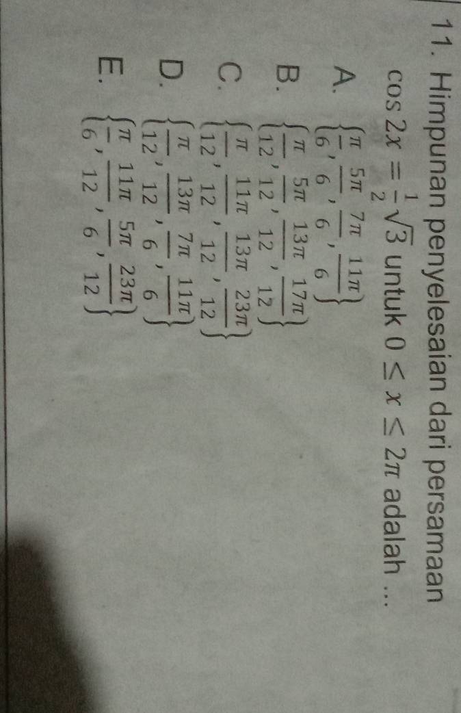 Himpunan penyelesaian dari persamaan
cos 2x= 1/2 sqrt(3) untuk 0≤ x≤ 2π adalah ...
A.   π /6 , 5π /6 , 7π /6 , 11π /6 
B.   π /12 , 5π /12 , 13π /12 , 17π /12 
C.   π /12 , 11π /12 , 13π /12 , 23π /12 
D.   π /12 , 13π /12 , 7π /6 , 11π /6 
E.   π /6 , 11π /12 , 5π /6 , 23π /12 