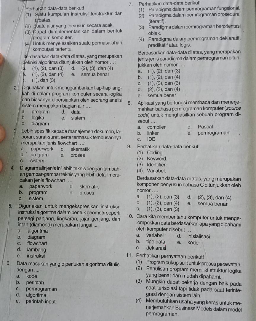 Perhat an data-data berikut! 7. Perhatikan data-data berikut!
(1) Paradigma dalam pemrograman fungsional.
(1) Satu kumpulan instruksi terstruktur dan (2) Paradigma dalam pemrograman prosedural
prbatas. (iteratif).
(2) Suatu alur yang tersusun secara acak.
(3) Dapat diimplementasikan dalam bentuk (3) Paradigma dalam pemrograman berorientasi
program komputer. objek.
(4  Untuk menyelesaikan suatu permasalahan (4) Paradigma dalam pemrograman deklaratif,
komputasi tertentu. predikatif atau logis.
Berdasarkan data-data di atas, yang merupakan
erdasarkan data-data di atas, yang merupakan
definisi algoritma ditunjukkan oleh nomor ... jenis-jenis paradigma dalam pemrograman ditun-
a. (1), (2), dan (3) d. (2), (3), dan (4) jukkan oleh nomor ..... (1), (2), dan (4) e. semua benar a. (1), (2), dan (3). (1), dan (3) b. (1), (2), dan (4)
c. (1), (3), dan (3)
2. Digunakan untuk menggambarkan tiap-tiap lang- d. (2), (3), dan (4)
kah di dalam program komputer secara logika e. semua benar
dan biasanya dipersiapkan oleh seorang analis
sistem merupakan bagian alir .... 8. Aplikasi yang berfungsi membaca dan menerje-
a. program d. data mahkan bahasa pemrograman komputer (source
code) untuk menghasilkan sebuah program di-
b. logika e. sistem sebut ....
c. diagram
a. compiler d. Pascal
Lebih spesifik kepada manajemen dokumen, la- b. linker e. pemrograman
poran, surat-surat, serta termasuk tembusannya c. IDE
merupakan jenis flowchart ....
a. paperwork d. skematik 9. Perhatikan data-data berikut!
b. program e. proses
(1) Coding.
c. sistem (2) Keyword.
(3) Identifier.
4. Diagram alir jenis ini lebih teknis dengan tambah- (4) Variabel.
an gambar-gambar teknis yang lebih detail meru- Berdasarkan data-data di atas, yang merupakan
pakan jenis flowchart ....
komponen penyusun bahasa C ditunjukkan oleh
a. paperwork d. skematik nomor ....
b. program e. proses a. (1), (2), dan (3) d. (2), (3), dan (4)
c. sistem b. (1), (2), dan (4) e. semua benar
5. Digunakan untuk mengekspresıkan instruksi- c. (1), (3), dan (3)
instruksi algoritma dalam bentuk geometri seperti
persegi panjang, lingkaran, jajar genjang, dan 10. Cara kita memberitahu komputer untuk menge-
lompokkan data berdasarkan apa yang dipahami
intan (diamond) merupakan fungsi .... oleh komputer disebut ....
a. algoritma a. variabel d. inisialisasi
b. diagram b. tipe data
c. flowchart e. kode
d. lambang c. deklaras
e. instruksi 11. Perhatikan pernyataan berikut!
(1) Program cukup sulit untuk proses perawatan.
6. Data masukan yang diperlukan algoritma ditulis (2) Penulisan program memiliki struktur logika
dengan ....
a. kode yang benar dan mudah dipahami.
b. perintah
(3) Mungkin dapat bekerja dengan baik pada
c. pemrograman
saat terisolasi tapi tidak pada saat terinte-
grasi dengan sistem lain.
d. algoritma (4) Membutuhkan usaha yang keras untuk me-
e. perintah input
nerjemahkan Business Models dalam model
pemrograman.