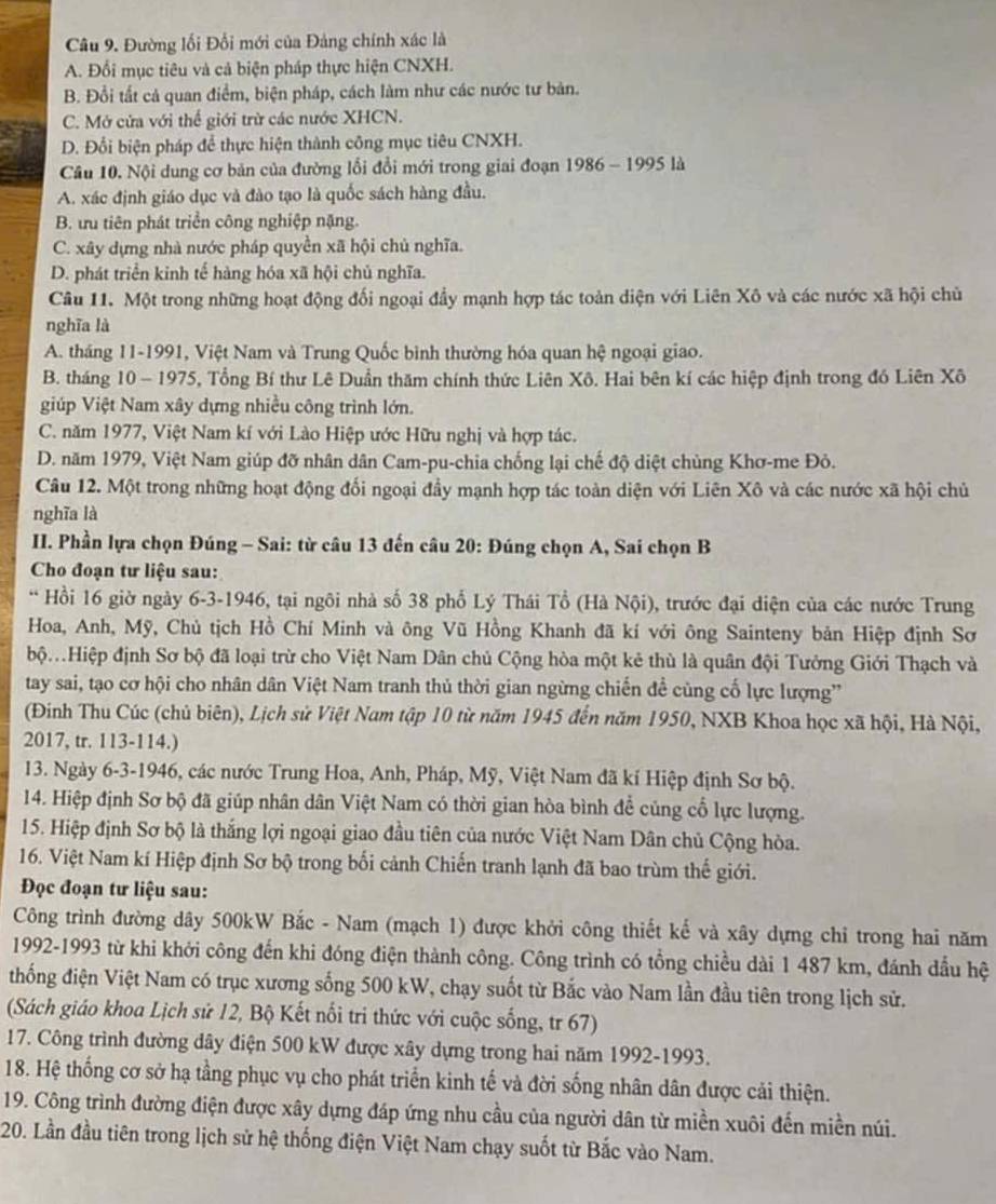Đường lối Đối mới của Đảng chính xác là
A. Đối mục tiêu và cả biện pháp thực hiện CNXH.
B. Đổi tất cả quan điểm, biện pháp, cách làm như các nước tư bản.
C. Mở cửa với thể giới trừ các nước XHCN.
D. Đối biện pháp để thực hiện thành công mục tiêu CNXH.
Câu 10. Nội dung cơ bản của đường lối đổi mới trong giai đoạn 1986 - 1995 là
A. xác định giáo dục và đào tạo là quốc sách hàng đầu.
B. ưu tiên phát triển công nghiệp nặng.
C. xây dựng nhà nước pháp quyền xã hội chủ nghĩa.
D. phát triển kinh tế hàng hóa xã hội chủ nghĩa.
Câu 11. Một trong những hoạt động đối ngoại đầy mạnh hợp tác toàn diện với Liên Xô và các nước xã hội chủ
nghĩa là
A. tháng 11-1991, Việt Nam và Trung Quốc bình thường hóa quan hệ ngoại giao.
B. tháng 10 - 1975, Tổng Bí thư Lê Duần thăm chính thức Liên Xô. Hai bên kí các hiệp định trong đó Liên Xô
giúp Việt Nam xây dựng nhiều công trình lớn.
C. năm 1977, Việt Nam kí với Lào Hiệp ước Hữu nghị và hợp tác.
D. năm 1979, Việt Nam giúp đỡ nhân dân Cam-pu-chia chống lại chế độ diệt chủng Khơ-me Đỏ.
Câu 12. Một trong những hoạt động đối ngoại đầy mạnh hợp tác toàn diện với Liên Xô và các nước xã hội chủ
nghĩa là
II. Phần lựa chọn Đúng - Sai: từ câu 13 đến câu 20: Đúng chọn A, Sai chọn B
Cho đoạn tư liệu sau:
* Hồi 16 giờ ngày 6-3-1946, tại ngôi nhà số 38 phố Lý Thái Tổ (Hà Nội), trước đại diện của các nước Trung
Hoa, Anh, Mỹ, Chủ tịch Hồ Chí Minh và ông Vũ Hồng Khanh đã kí với ông Sainteny bản Hiệp định Sơ
ộHiệp định Sơ bộ đã loại trừ cho Việt Nam Dân chủ Cộng hòa một kẻ thù là quân đội Tưởng Giới Thạch và
tay sai, tạo cơ hội cho nhân dân Việt Nam tranh thủ thời gian ngừng chiến đề cùng cố lực lượng”
(Đinh Thu Cúc (chủ biên), Lịch sử Việt Nam tập 10 từ năm 1945 đến năm 1950, NXB Khoa học xã hội, Hà Nội,
2017, tr. 113-114.)
13. Ngày 6-3-1946, các nước Trung Hoa, Anh, Pháp, Mỹ, Việt Nam đã kí Hiệp định Sơ bộ.
14. Hiệp định Sơ bộ đã giúp nhân dân Việt Nam có thời gian hòa bình đề củng cổ lực lượng.
15. Hiệp định Sơ bộ là thắng lợi ngoại giao đầu tiên của nước Việt Nam Dân chủ Cộng hòa.
16. Việt Nam kí Hiệp định Sơ bộ trong bối cảnh Chiến tranh lạnh đã bao trùm thế giới.
Đọc đoạn tư liệu sau:
Công trình đường dây 500kW Bắc - Nam (mạch 1) được khởi công thiết kế và xây dựng chỉ trong hai năm
1992-1993 từ khi khởi công đến khi đóng điện thành công. Công trình có tổng chiều dài 1 487 km, đánh dầu hệ
thống điện Việt Nam có trục xương sống 500 kW, chạy suốt từ Bắc vào Nam lần đầu tiên trong lịch sử.
(Sách giáo khoa Lịch sử 12, Bộ Kết nổi tri thức với cuộc sống, tr 67)
17. Công trình đường dây điện 500 kW được xây dựng trong hai năm 1992-1993.
18. Hệ thống cơ sở hạ tầng phục vụ cho phát triển kinh tế và đời sống nhân dân được cải thiện.
19. Công trình đường điện được xây dựng đáp ứng nhu cầu của người dân từ miền xuôi đến miền núi.
20. Lần đầu tiên trong lịch sử hệ thống điện Việt Nam chạy suốt từ Bắc vào Nam.