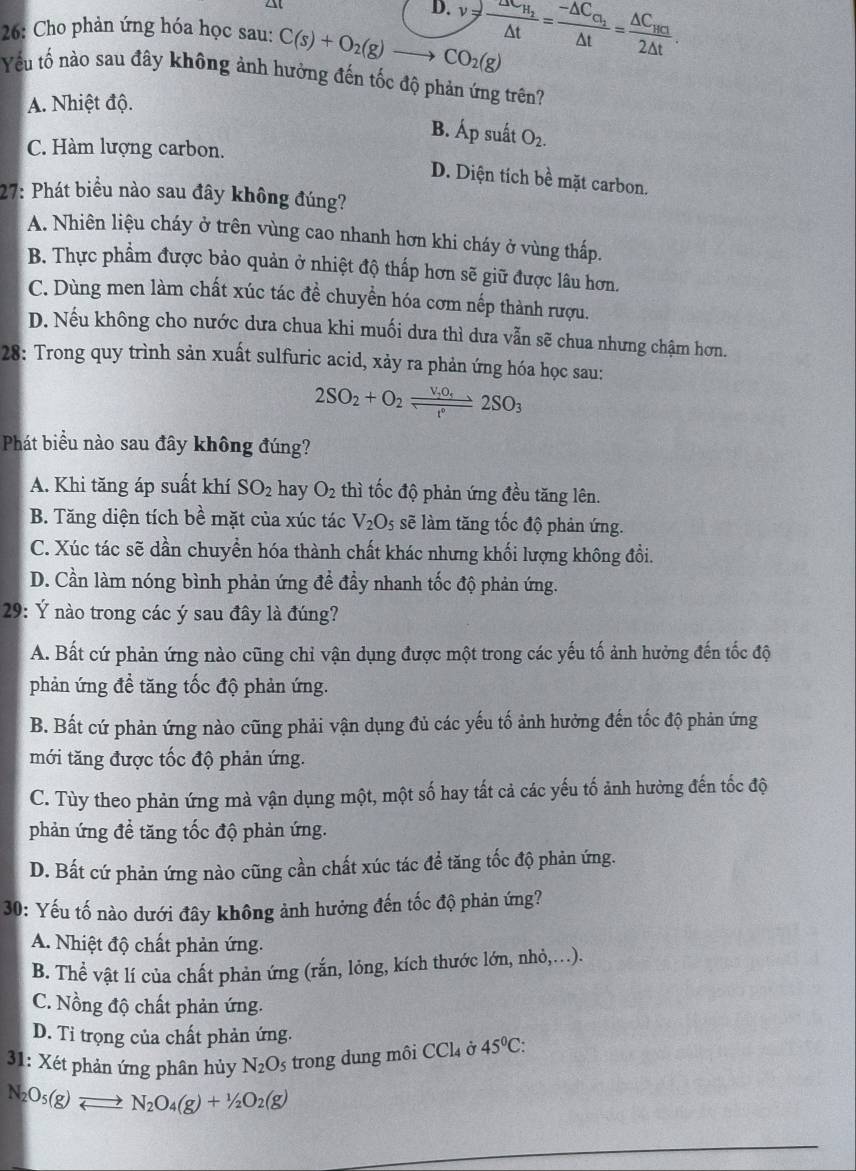 D.
26: Cho phản ứng hóa học sau: C(s)+O_2(g)to CO_2(g) v=frac △ t_H_2△ t=frac -△ C_C_2△ t=frac △ C_HC2△ t.
Yếu tổ nào sau đây không ảnh hưởng đến tốc độ phản ứng trên?
A. Nhiệt độ.
B. Ap suất O_2.
C. Hàm lượng carbon.
D. Diện tích bề mặt carbon.
27: Phát biểu nào sau đây không đúng?
A. Nhiên liệu cháy ở trên vùng cao nhanh hơn khi cháy ở vùng thấp.
B. Thực phẩm được bảo quản ở nhiệt độ thấp hơn sẽ giữ được lâu hơn.
C. Dùng men làm chất xúc tác đề chuyền hóa cơm nếp thành rượu.
D. Nếu không cho nước dưa chua khi muối dưa thì dưa vẫn sẽ chua nhưng chậm hơn.
28: Trong quy trình sản xuất sulfuric acid, xảy ra phản ứng hóa học sau:
2SO_2+O_2frac v_2O_5r°2SO_3
Phát biểu nào sau đây không đúng?
A. Khi tăng áp suất khí SO_2 hay O_2 thì tốc độ phản ứng đều tăng lên.
B. Tăng diện tích bề mặt của xúc tác V_2O_5 sẽ làm tăng tốc độ phản ứng.
C. Xúc tác sẽ dần chuyển hóa thành chất khác nhưng khối lượng không đổi.
D. Cần làm nóng bình phản ứng để đầy nhanh tốc độ phản ứng.
29: Ý nào trong các ý sau đây là đúng?
A. Bất cứ phản ứng nào cũng chỉ vận dụng được một trong các yếu tố ảnh hưởng đến tốc độ
phản ứng đề tăng tốc độ phản ứng.
B. Bất cứ phản ứng nào cũng phải vận dụng đủ các yếu tố ảnh hưởng đến tốc độ phản ứng
mới tăng được tốc độ phản ứng.
C. Tùy theo phản ứng mà vận dụng một, một số hay tất cả các yếu tố ảnh hưởng đến tốc độ
phản ứng để tăng tốc độ phản ứng.
D. Bất cứ phản ứng nào cũng cần chất xúc tác để tăng tốc độ phản ứng.
30: Yếu tố nào dưới đây không ảnh hưởng đến tốc độ phản ứng?
A. Nhiệt độ chất phản ứng.
B. Thể vật lí của chất phản ứng (rắn, lỏng, kích thước lớn, nhỏ,..).
C. Nồng độ chất phản ứng.
D. Tỉ trọng của chất phản ứng.
31: Xét phản ứng phân hủy N_2O_5 trong dung môi CCl_4 Ở 45°C:
N_2O_5(g)leftharpoons N_2O_4(g)+1/2O_2(g)