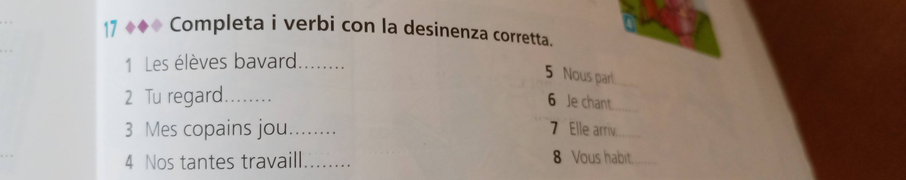 Completa i verbi con la desinenza corretta. 
1 Les élèves bavard_ 
5 Nous parl_ 
2 Tu regard_ 
6 Je chant_ 
3 Mes copains jou_ 7 Elle arriv_ 
4 Nos tantes travaill_ 
8 Vous habit._