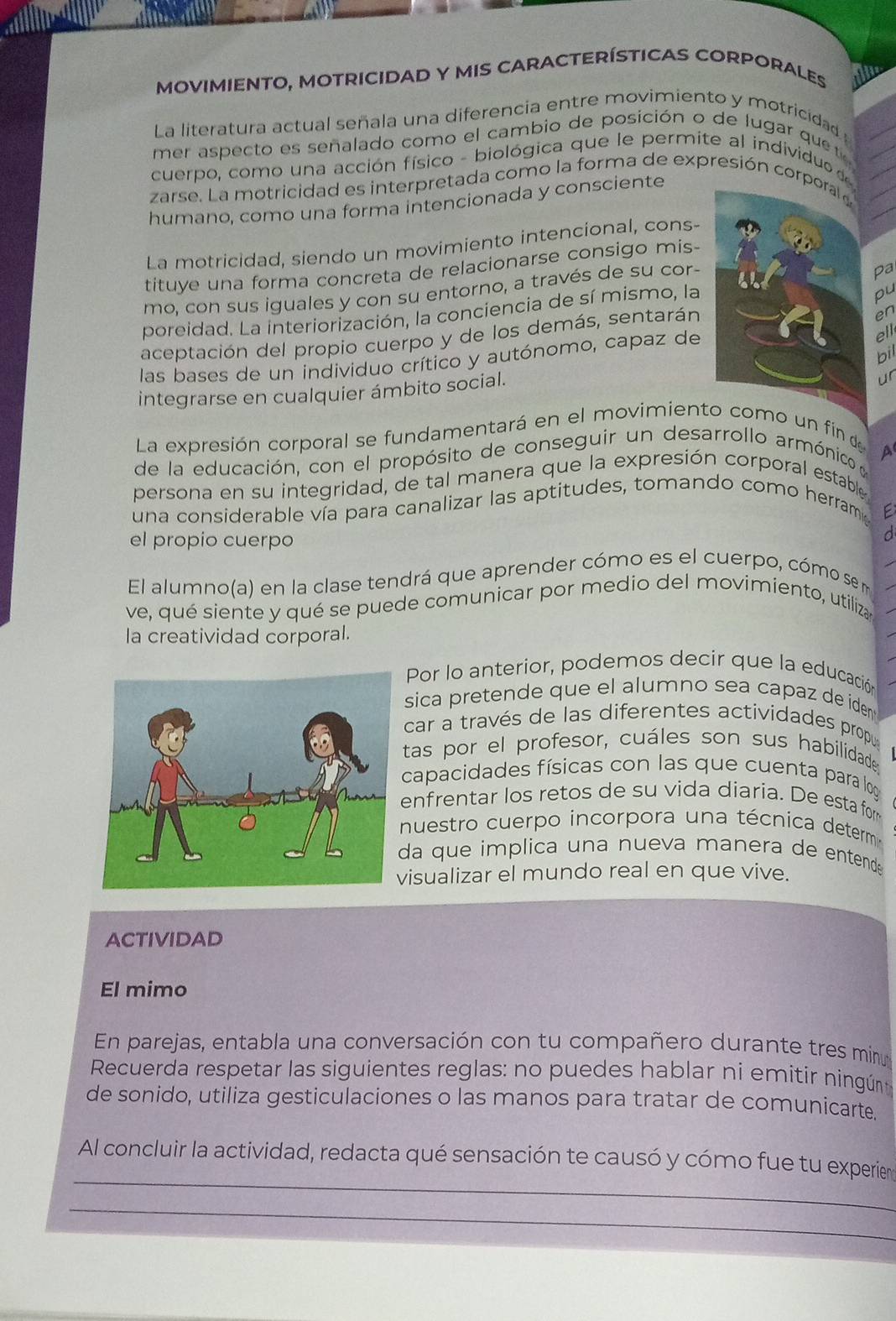 MOVIMIENTO, MOTRICIDAD Y MIS CARACTERÍSTICAS CORPORALES
La literatura actual señala una diferencia entre movimiento y motricidad 
mer aspecto es señalado como el cambio de posición o de lugar quete
cuerpo, como una acción físico - biológica que le permite al individu  
zarse. La motricidad es interpretada como la forma de expresión cor
humano, como una forma intencionada y consciente
La motricidad, siendo un movimiento intencional, cons-
tituye una forma concreta de relacionarse consigo mis-
mo, con sus iguales y con su entorno, a través de su cor-
Pa
poreidad. La interiorización, la conciencia de sí mismo, la
pu
en
ell
aceptación del propio cuerpo y de los demás, sentarán
bil
las bases de un individuo crítico y autónomo, capaz de
integrarse en cualquier ámbito social.
ur
La expresión corporal se fundamentará en el movimiento como un fin de
a
de la educación, con el propósito de conseguir un desarrollo armónico y
persona en su integridad, de tal manera que la expresión corporal estable
una considerable vía para canalizar las aptitudes, tomando como herrama
E
el propio cuerpo
d
El alumno(a) en la clase tendrá que aprender cómo es el cuerpo, cómo sem
ve, qué siente y qué se puede comunicar por medio del movimiento, utiliza 
la creatividad corporal.
Por lo anterior, podemos decir que la educación
sica pretende que el alumno sea capaz de iden 
car a través de las diferentes actividades propu
tas por el profesor, cuáles son sus habilidade
capacidades físicas con las que cuenta para log
enfrentar los retos de su vida diaría. De esta for
nuestro cuerpo incorpora una técnica determ
da que implica una nueva manera de entende 
isualizar el mundo real en que vive.
ACTIVIDAD
El mimo
En parejas, entabla una conversación con tu compañero durante tres minu
Recuerda respetar las siguientes reglas: no puedes hablar ni emitir ningún
de sonido, utiliza gesticulaciones o las manos para tratar de comunicarte.
_
Al concluir la actividad, redacta qué sensación te causó y cómo fue tu experiem
_