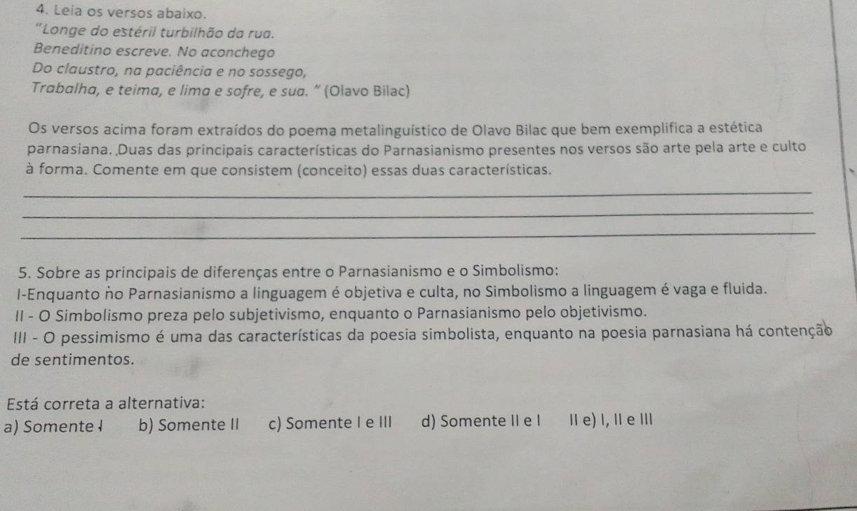 Leia os versos abaixo.
''Longe do estéril turbilhão da rua.
Beneditino escreve. No aconchego
Do claustro, na paciência e no sossego,
Trabalha, e teima, e lima e sofre, e sua. ” (Olavo Bilac)
Os versos acima foram extraídos do poema metalinguístico de Olavo Bilac que bem exemplifica a estética
parnasiana. Duas das principais características do Parnasianismo presentes nos versos são arte pela arte e culto
à forma. Comente em que consistem (conceito) essas duas características.
_
_
_
5. Sobre as principais de diferenças entre o Parnasianismo e o Simbolismo:
I-Enquanto ño Parnasianismo a linguagem é objetiva e culta, no Simbolismo a linguagem é vaga e fluida.
II - O Simbolismo preza pelo subjetivismo, enquanto o Parnasianismo pelo objetivismo.
III - O pessimismo é uma das características da poesia simbolista, enquanto na poesia parnasiana há contenção
de sentimentos.
Está correta a alternativa:
a) Somente I b) Somente II c) Somente I e III d) Somente II e I Ⅱ e) ǀ, ǁe Ⅲ