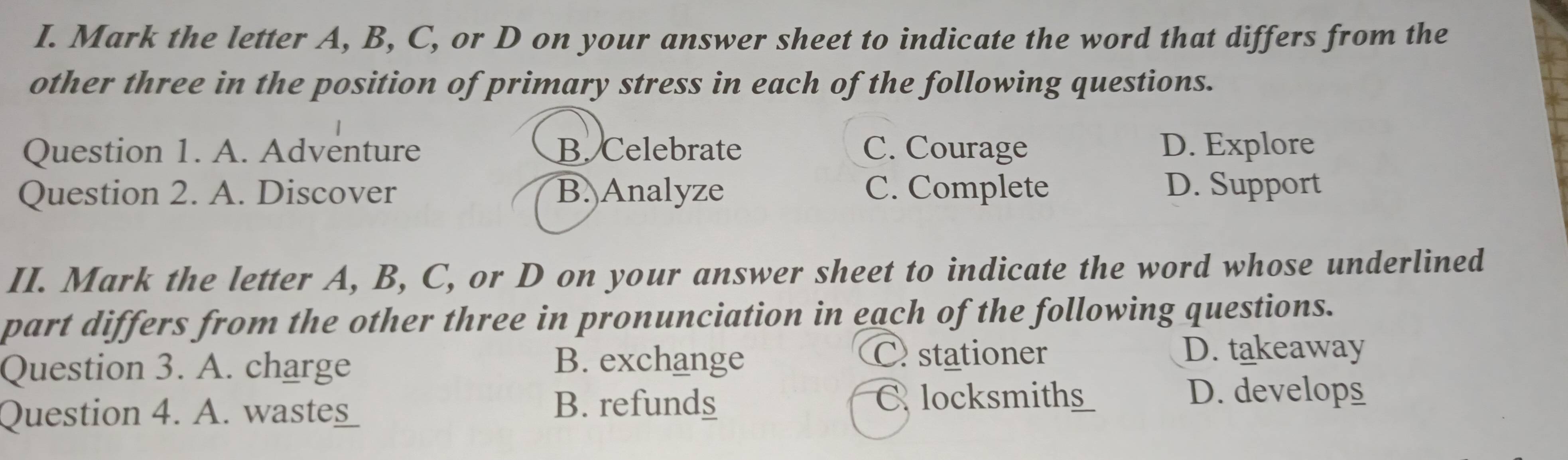 Mark the letter A, B, C, or D on your answer sheet to indicate the word that differs from the
other three in the position of primary stress in each of the following questions.
Question 1. A. Adventure B. Celebrate C. Courage D. Explore
Question 2. A. Discover B. Analyze C. Complete D. Support
II. Mark the letter A, B, C, or D on your answer sheet to indicate the word whose underlined
part differs from the other three in pronunciation in each of the following questions.
Question 3. A. charge
B. exchange C stationer
D. takeaway
Question 4. A t_
B. refunds C locksmiths D. develops