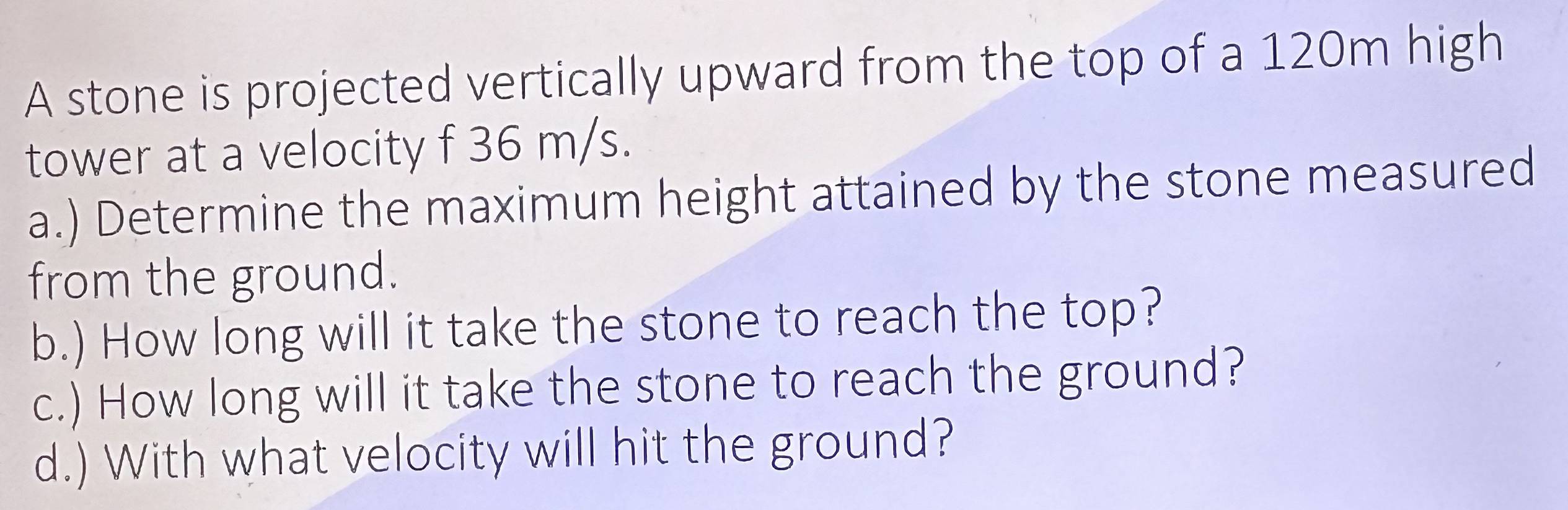 A stone is projected vertically upward from the top of a 120m high 
tower at a velocity f 36 m/s. 
a.) Determine the maximum height attained by the stone measured 
from the ground. 
b.) How long will it take the stone to reach the top? 
c.) How long will it take the stone to reach the ground? 
d.) With what velocity will hit the ground?