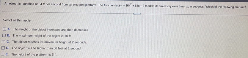 An object is launched at 64 ft per second from an elevated platform. The function f(x)=-16x^2+64x+6 models its trajectory over time, x, in seconds. Which of the following are true?
Select all that apply.
A. The height of the object increases and then decreases
B. The maximum height of the object is 70 ft.
C. The object reaches its maximum height at 2 seconds.
D. The object will be higher than 60 feet at 1 second.
E. The height of the platform is 6 ft.