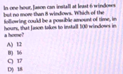 In one hour, Jason can install at least 6 windows
but no more than 8 windows. Which of the
following could be a possible amount of time, in
hours, that Jason takes to install 100 windows in
a home?
A) 12
B) 16
C) 17
D) 18