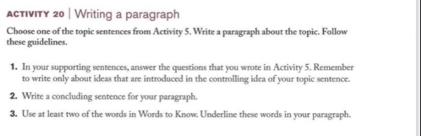 ActIvIty 20 | Writing a paragraph 
Choose one of the topic sentences from Activity 5. Write a paragraph about the topic. Follow 
these guidelines. 
1. In your supporting sentences, answer the questions that you wrote in Activity 5. Remember 
to write only about ideas that are introduced in the controlling idea of your topic sentence. 
2. Write a concluding sentence for your paragraph. 
3. Use at least two of the words in Words to Know. Underline these words in your paragraph.