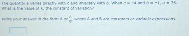 The quantity a varies directly with c and inversely with b. When c=-4 and b=-1, a=36. 
What is the value of k, the constant of variation? 
Write your answer in the form A or  A/B'  ,where A and B are constants or variable expressions.