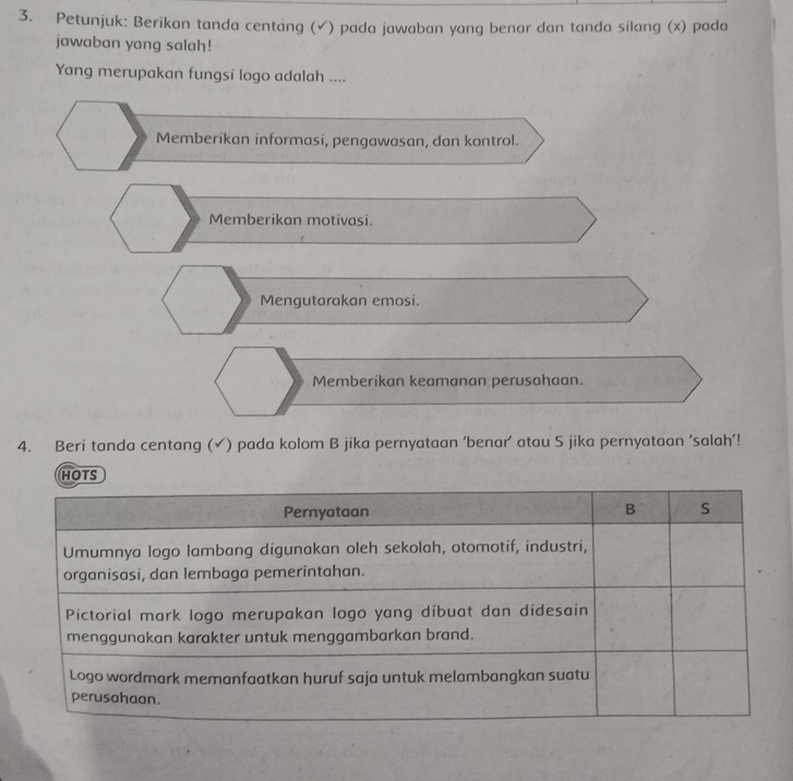 Petunjuk: Berikan tanda centang (√) pada jawaban yang benar dan tanda silang (x) pada
jawaban yang salah!
Yang merupakan fungsi logo adalah ....
Memberikan informasi, pengawasan, dan kontrol.
Memberikan motivasi.
Mengutarakan emosi.
Memberikan keamanan perusahaan.
4. Beri tanda centang (✓) pada kolom B jika pernyataan ‘benar’ atau S jika pernyataan ‘salah’!